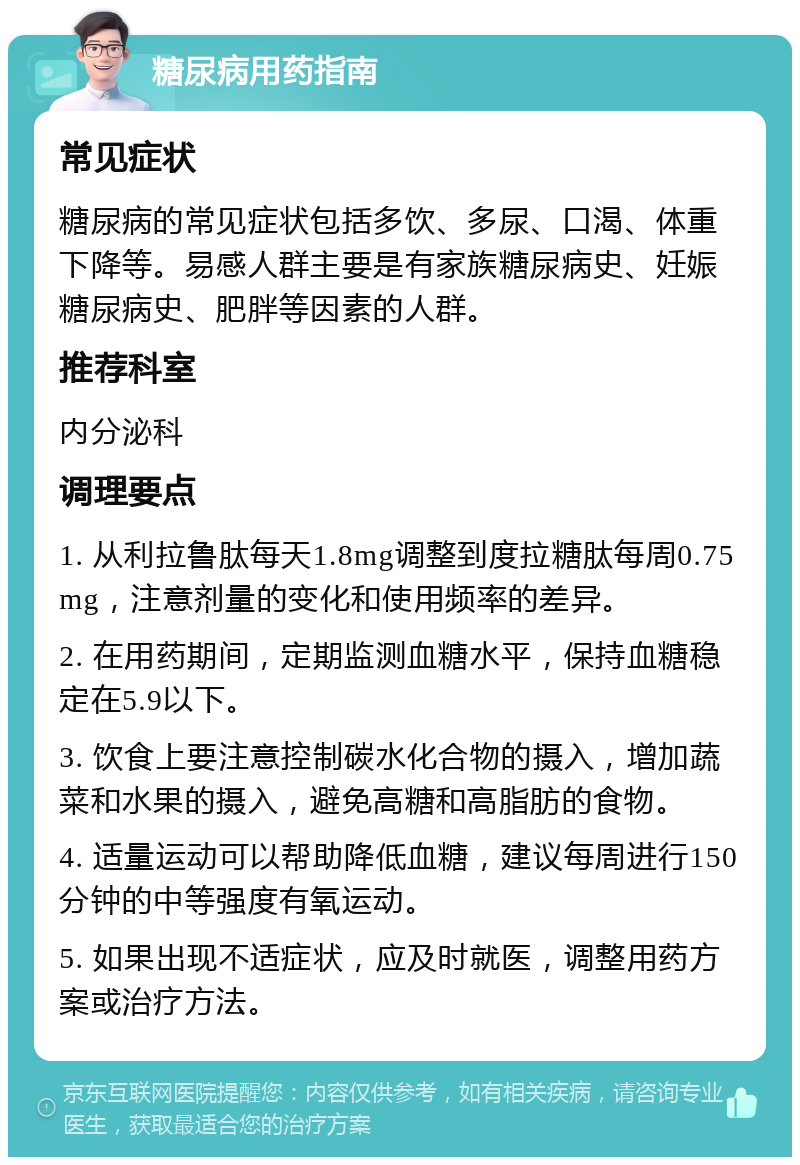 糖尿病用药指南 常见症状 糖尿病的常见症状包括多饮、多尿、口渴、体重下降等。易感人群主要是有家族糖尿病史、妊娠糖尿病史、肥胖等因素的人群。 推荐科室 内分泌科 调理要点 1. 从利拉鲁肽每天1.8mg调整到度拉糖肽每周0.75mg，注意剂量的变化和使用频率的差异。 2. 在用药期间，定期监测血糖水平，保持血糖稳定在5.9以下。 3. 饮食上要注意控制碳水化合物的摄入，增加蔬菜和水果的摄入，避免高糖和高脂肪的食物。 4. 适量运动可以帮助降低血糖，建议每周进行150分钟的中等强度有氧运动。 5. 如果出现不适症状，应及时就医，调整用药方案或治疗方法。