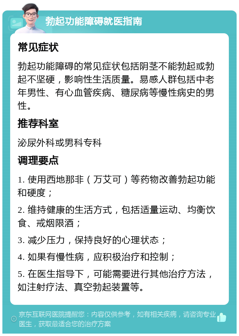 勃起功能障碍就医指南 常见症状 勃起功能障碍的常见症状包括阴茎不能勃起或勃起不坚硬，影响性生活质量。易感人群包括中老年男性、有心血管疾病、糖尿病等慢性病史的男性。 推荐科室 泌尿外科或男科专科 调理要点 1. 使用西地那非（万艾可）等药物改善勃起功能和硬度； 2. 维持健康的生活方式，包括适量运动、均衡饮食、戒烟限酒； 3. 减少压力，保持良好的心理状态； 4. 如果有慢性病，应积极治疗和控制； 5. 在医生指导下，可能需要进行其他治疗方法，如注射疗法、真空勃起装置等。