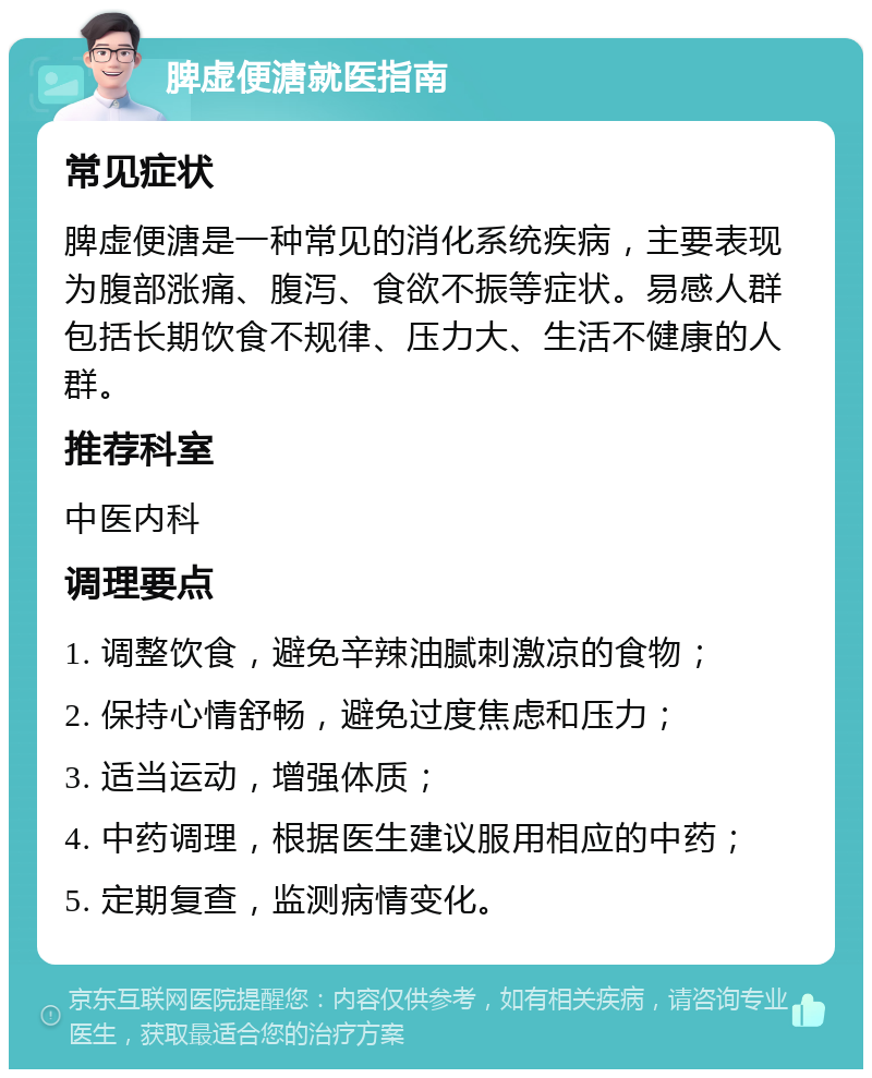 脾虚便溏就医指南 常见症状 脾虚便溏是一种常见的消化系统疾病，主要表现为腹部涨痛、腹泻、食欲不振等症状。易感人群包括长期饮食不规律、压力大、生活不健康的人群。 推荐科室 中医内科 调理要点 1. 调整饮食，避免辛辣油腻刺激凉的食物； 2. 保持心情舒畅，避免过度焦虑和压力； 3. 适当运动，增强体质； 4. 中药调理，根据医生建议服用相应的中药； 5. 定期复查，监测病情变化。