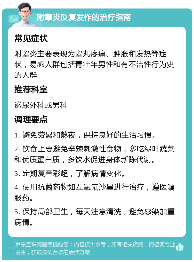 附睾炎反复发作的治疗指南 常见症状 附睾炎主要表现为睾丸疼痛、肿胀和发热等症状，易感人群包括青壮年男性和有不洁性行为史的人群。 推荐科室 泌尿外科或男科 调理要点 1. 避免劳累和熬夜，保持良好的生活习惯。 2. 饮食上要避免辛辣刺激性食物，多吃绿叶蔬菜和优质蛋白质，多饮水促进身体新陈代谢。 3. 定期复查彩超，了解病情变化。 4. 使用抗菌药物如左氧氟沙星进行治疗，遵医嘱服药。 5. 保持局部卫生，每天注意清洗，避免感染加重病情。