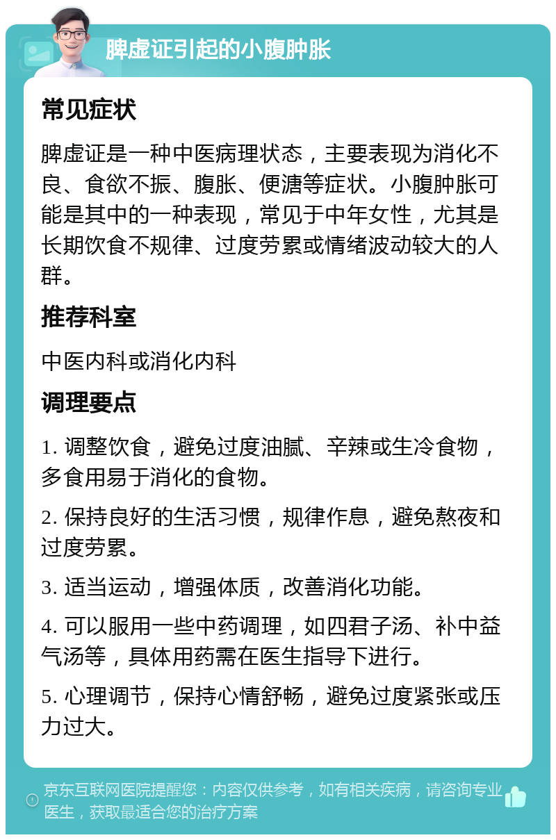 脾虚证引起的小腹肿胀 常见症状 脾虚证是一种中医病理状态，主要表现为消化不良、食欲不振、腹胀、便溏等症状。小腹肿胀可能是其中的一种表现，常见于中年女性，尤其是长期饮食不规律、过度劳累或情绪波动较大的人群。 推荐科室 中医内科或消化内科 调理要点 1. 调整饮食，避免过度油腻、辛辣或生冷食物，多食用易于消化的食物。 2. 保持良好的生活习惯，规律作息，避免熬夜和过度劳累。 3. 适当运动，增强体质，改善消化功能。 4. 可以服用一些中药调理，如四君子汤、补中益气汤等，具体用药需在医生指导下进行。 5. 心理调节，保持心情舒畅，避免过度紧张或压力过大。