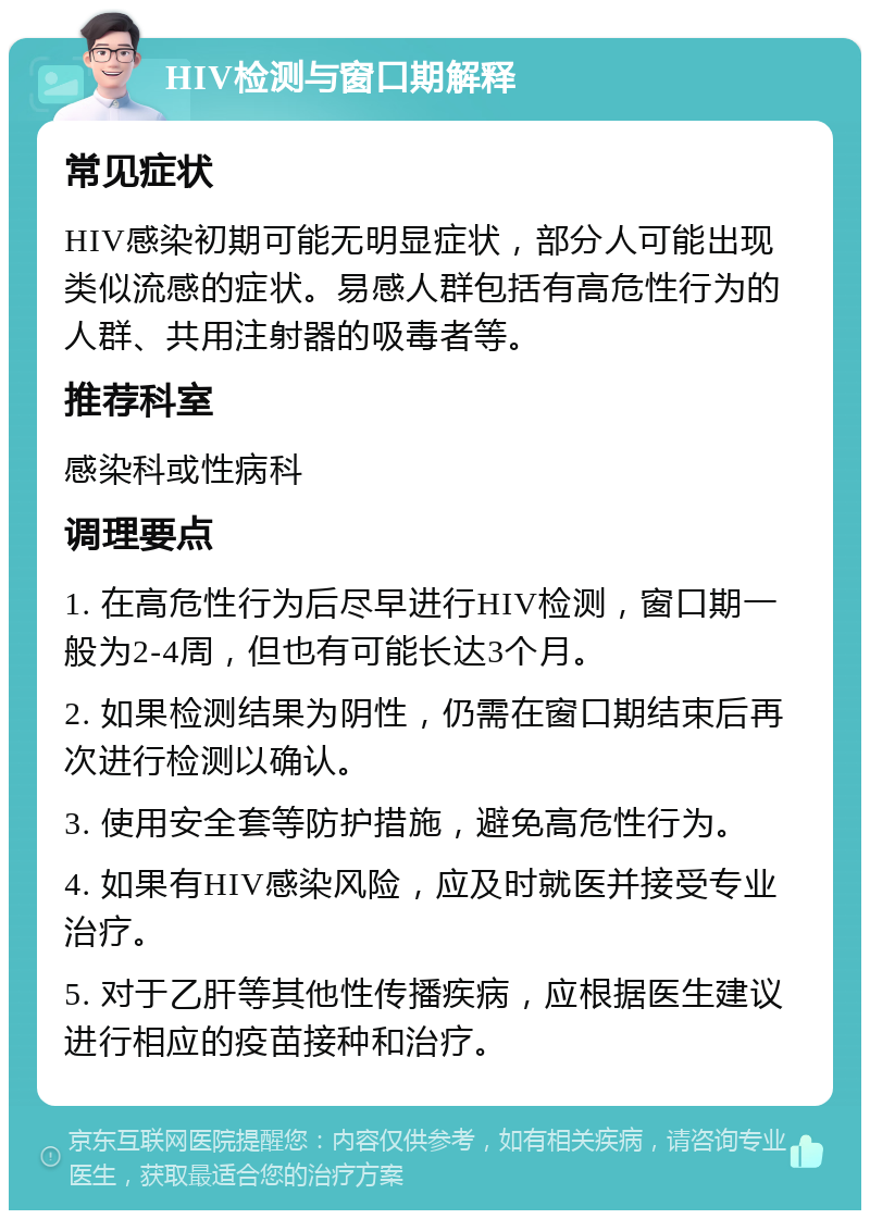 HIV检测与窗口期解释 常见症状 HIV感染初期可能无明显症状，部分人可能出现类似流感的症状。易感人群包括有高危性行为的人群、共用注射器的吸毒者等。 推荐科室 感染科或性病科 调理要点 1. 在高危性行为后尽早进行HIV检测，窗口期一般为2-4周，但也有可能长达3个月。 2. 如果检测结果为阴性，仍需在窗口期结束后再次进行检测以确认。 3. 使用安全套等防护措施，避免高危性行为。 4. 如果有HIV感染风险，应及时就医并接受专业治疗。 5. 对于乙肝等其他性传播疾病，应根据医生建议进行相应的疫苗接种和治疗。