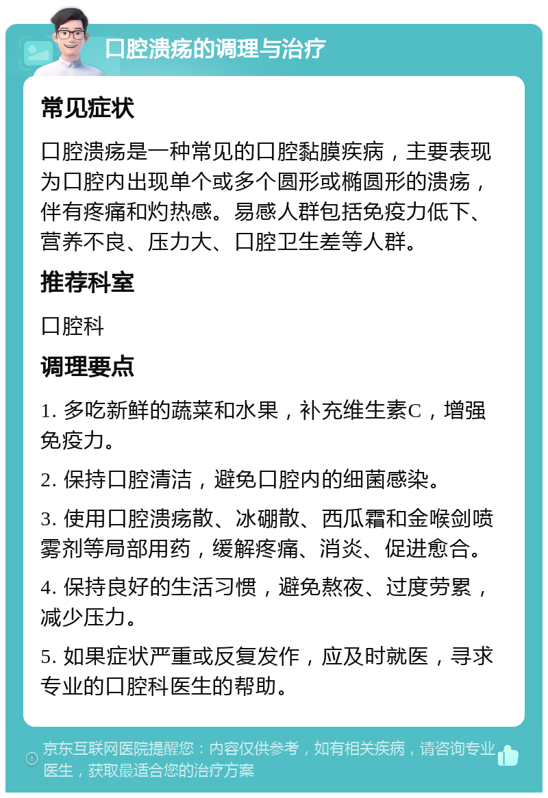 口腔溃疡的调理与治疗 常见症状 口腔溃疡是一种常见的口腔黏膜疾病，主要表现为口腔内出现单个或多个圆形或椭圆形的溃疡，伴有疼痛和灼热感。易感人群包括免疫力低下、营养不良、压力大、口腔卫生差等人群。 推荐科室 口腔科 调理要点 1. 多吃新鲜的蔬菜和水果，补充维生素C，增强免疫力。 2. 保持口腔清洁，避免口腔内的细菌感染。 3. 使用口腔溃疡散、冰硼散、西瓜霜和金喉剑喷雾剂等局部用药，缓解疼痛、消炎、促进愈合。 4. 保持良好的生活习惯，避免熬夜、过度劳累，减少压力。 5. 如果症状严重或反复发作，应及时就医，寻求专业的口腔科医生的帮助。