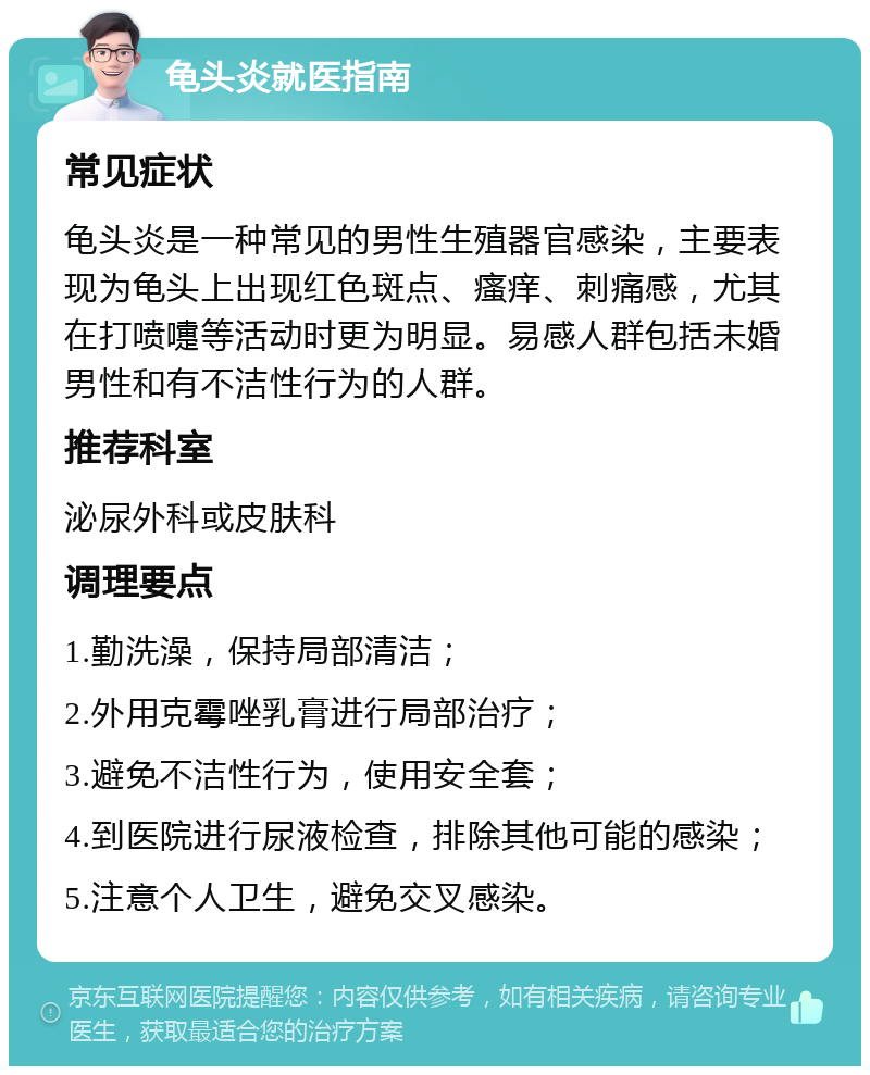 龟头炎就医指南 常见症状 龟头炎是一种常见的男性生殖器官感染，主要表现为龟头上出现红色斑点、瘙痒、刺痛感，尤其在打喷嚏等活动时更为明显。易感人群包括未婚男性和有不洁性行为的人群。 推荐科室 泌尿外科或皮肤科 调理要点 1.勤洗澡，保持局部清洁； 2.外用克霉唑乳膏进行局部治疗； 3.避免不洁性行为，使用安全套； 4.到医院进行尿液检查，排除其他可能的感染； 5.注意个人卫生，避免交叉感染。