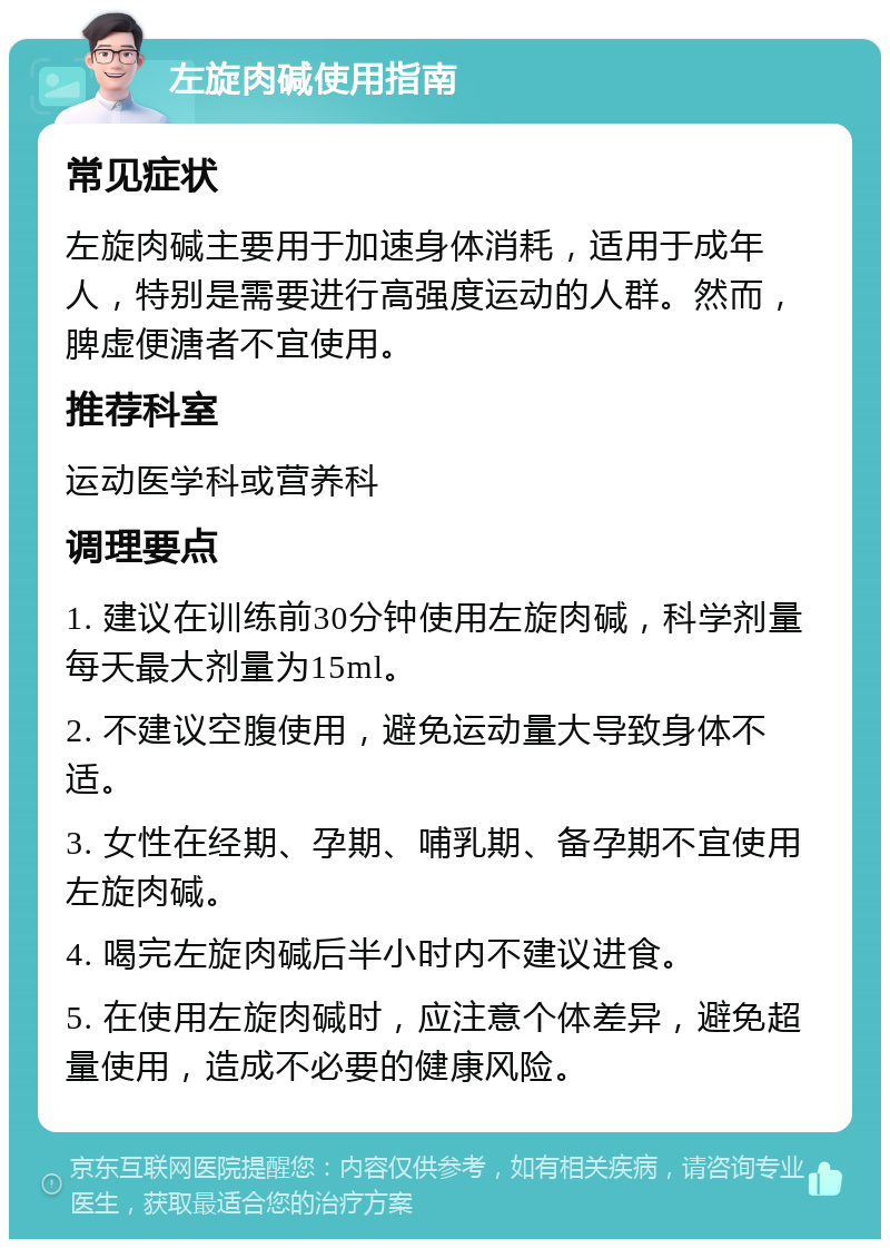 左旋肉碱使用指南 常见症状 左旋肉碱主要用于加速身体消耗，适用于成年人，特别是需要进行高强度运动的人群。然而，脾虚便溏者不宜使用。 推荐科室 运动医学科或营养科 调理要点 1. 建议在训练前30分钟使用左旋肉碱，科学剂量每天最大剂量为15ml。 2. 不建议空腹使用，避免运动量大导致身体不适。 3. 女性在经期、孕期、哺乳期、备孕期不宜使用左旋肉碱。 4. 喝完左旋肉碱后半小时内不建议进食。 5. 在使用左旋肉碱时，应注意个体差异，避免超量使用，造成不必要的健康风险。