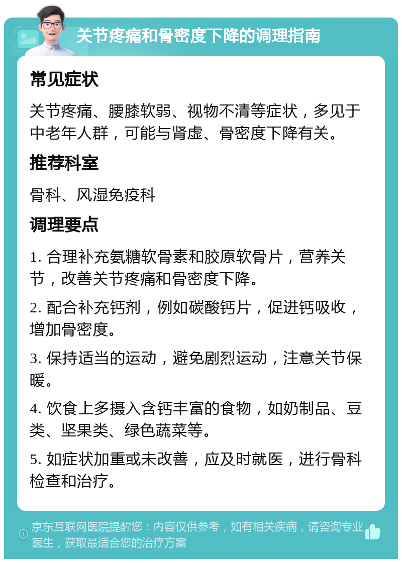 关节疼痛和骨密度下降的调理指南 常见症状 关节疼痛、腰膝软弱、视物不清等症状，多见于中老年人群，可能与肾虚、骨密度下降有关。 推荐科室 骨科、风湿免疫科 调理要点 1. 合理补充氨糖软骨素和胶原软骨片，营养关节，改善关节疼痛和骨密度下降。 2. 配合补充钙剂，例如碳酸钙片，促进钙吸收，增加骨密度。 3. 保持适当的运动，避免剧烈运动，注意关节保暖。 4. 饮食上多摄入含钙丰富的食物，如奶制品、豆类、坚果类、绿色蔬菜等。 5. 如症状加重或未改善，应及时就医，进行骨科检查和治疗。