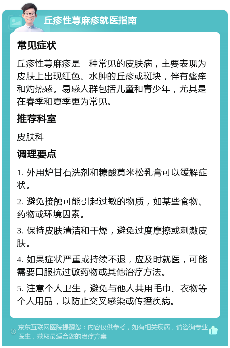 丘疹性荨麻疹就医指南 常见症状 丘疹性荨麻疹是一种常见的皮肤病，主要表现为皮肤上出现红色、水肿的丘疹或斑块，伴有瘙痒和灼热感。易感人群包括儿童和青少年，尤其是在春季和夏季更为常见。 推荐科室 皮肤科 调理要点 1. 外用炉甘石洗剂和糠酸莫米松乳膏可以缓解症状。 2. 避免接触可能引起过敏的物质，如某些食物、药物或环境因素。 3. 保持皮肤清洁和干燥，避免过度摩擦或刺激皮肤。 4. 如果症状严重或持续不退，应及时就医，可能需要口服抗过敏药物或其他治疗方法。 5. 注意个人卫生，避免与他人共用毛巾、衣物等个人用品，以防止交叉感染或传播疾病。