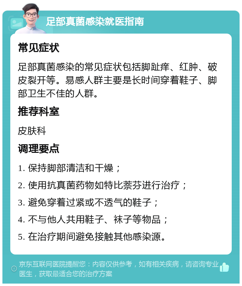 足部真菌感染就医指南 常见症状 足部真菌感染的常见症状包括脚趾痒、红肿、破皮裂开等。易感人群主要是长时间穿着鞋子、脚部卫生不佳的人群。 推荐科室 皮肤科 调理要点 1. 保持脚部清洁和干燥； 2. 使用抗真菌药物如特比萘芬进行治疗； 3. 避免穿着过紧或不透气的鞋子； 4. 不与他人共用鞋子、袜子等物品； 5. 在治疗期间避免接触其他感染源。