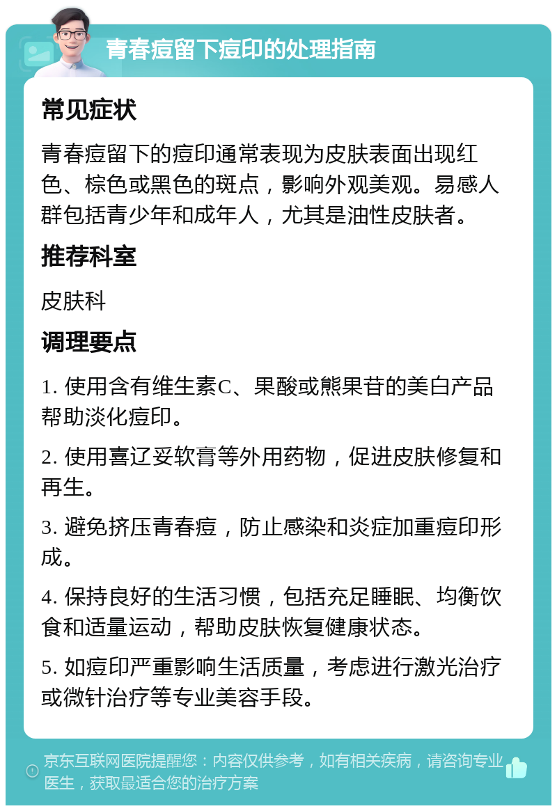 青春痘留下痘印的处理指南 常见症状 青春痘留下的痘印通常表现为皮肤表面出现红色、棕色或黑色的斑点，影响外观美观。易感人群包括青少年和成年人，尤其是油性皮肤者。 推荐科室 皮肤科 调理要点 1. 使用含有维生素C、果酸或熊果苷的美白产品帮助淡化痘印。 2. 使用喜辽妥软膏等外用药物，促进皮肤修复和再生。 3. 避免挤压青春痘，防止感染和炎症加重痘印形成。 4. 保持良好的生活习惯，包括充足睡眠、均衡饮食和适量运动，帮助皮肤恢复健康状态。 5. 如痘印严重影响生活质量，考虑进行激光治疗或微针治疗等专业美容手段。