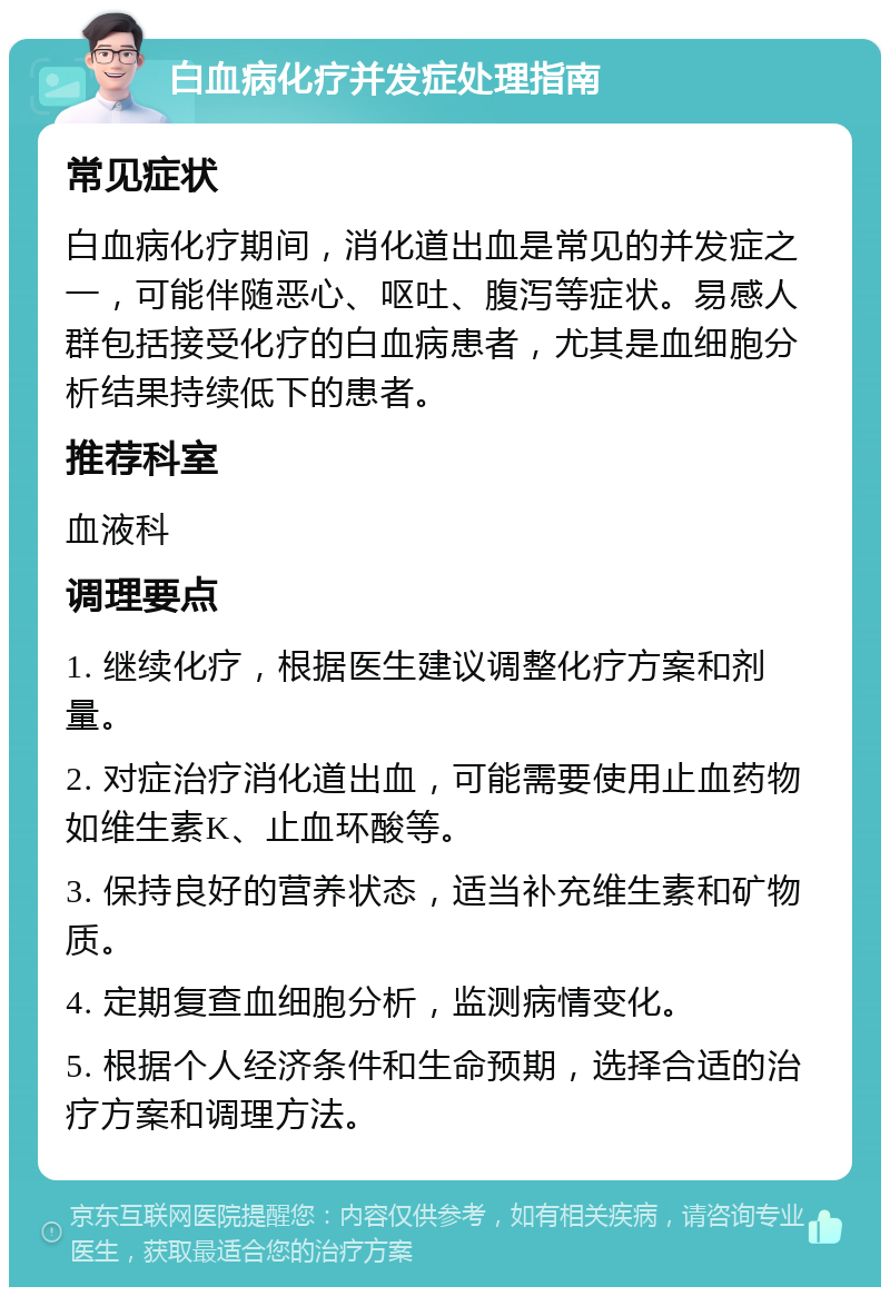 白血病化疗并发症处理指南 常见症状 白血病化疗期间，消化道出血是常见的并发症之一，可能伴随恶心、呕吐、腹泻等症状。易感人群包括接受化疗的白血病患者，尤其是血细胞分析结果持续低下的患者。 推荐科室 血液科 调理要点 1. 继续化疗，根据医生建议调整化疗方案和剂量。 2. 对症治疗消化道出血，可能需要使用止血药物如维生素K、止血环酸等。 3. 保持良好的营养状态，适当补充维生素和矿物质。 4. 定期复查血细胞分析，监测病情变化。 5. 根据个人经济条件和生命预期，选择合适的治疗方案和调理方法。