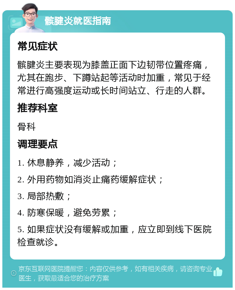 髌腱炎就医指南 常见症状 髌腱炎主要表现为膝盖正面下边韧带位置疼痛，尤其在跑步、下蹲站起等活动时加重，常见于经常进行高强度运动或长时间站立、行走的人群。 推荐科室 骨科 调理要点 1. 休息静养，减少活动； 2. 外用药物如消炎止痛药缓解症状； 3. 局部热敷； 4. 防寒保暖，避免劳累； 5. 如果症状没有缓解或加重，应立即到线下医院检查就诊。