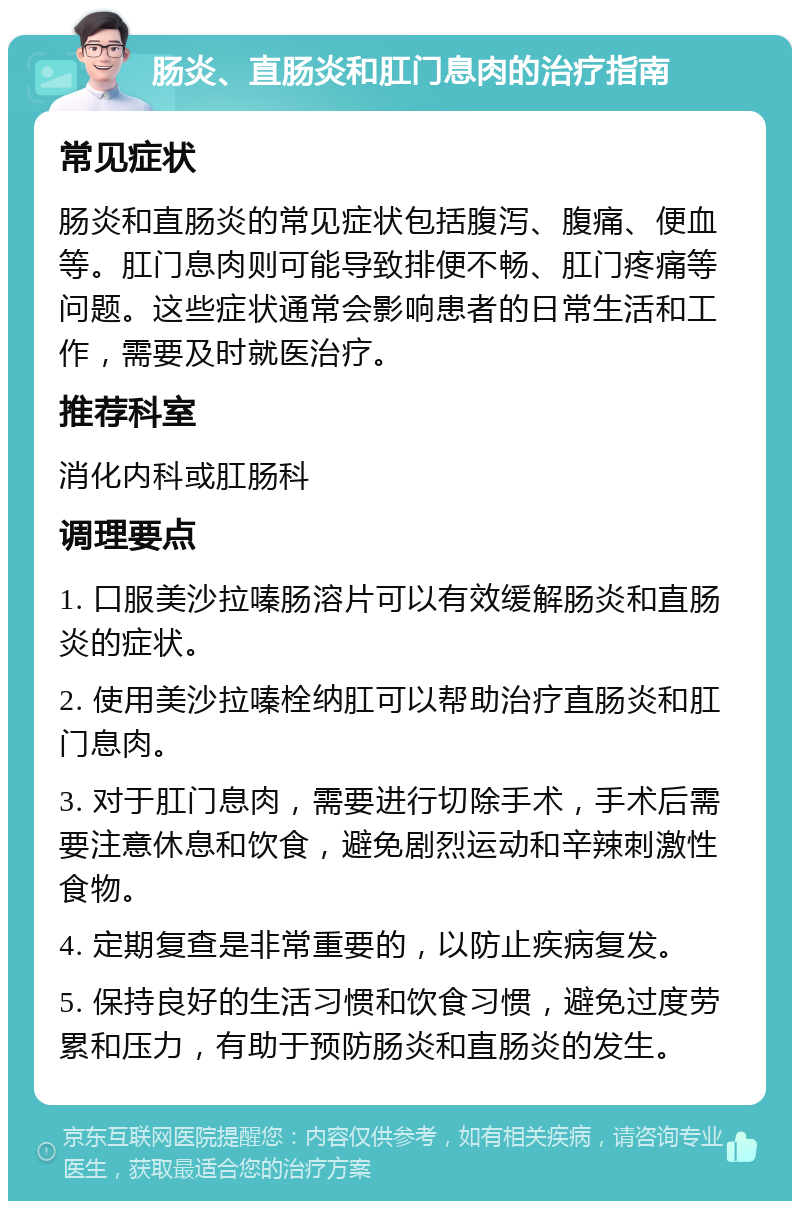 肠炎、直肠炎和肛门息肉的治疗指南 常见症状 肠炎和直肠炎的常见症状包括腹泻、腹痛、便血等。肛门息肉则可能导致排便不畅、肛门疼痛等问题。这些症状通常会影响患者的日常生活和工作，需要及时就医治疗。 推荐科室 消化内科或肛肠科 调理要点 1. 口服美沙拉嗪肠溶片可以有效缓解肠炎和直肠炎的症状。 2. 使用美沙拉嗪栓纳肛可以帮助治疗直肠炎和肛门息肉。 3. 对于肛门息肉，需要进行切除手术，手术后需要注意休息和饮食，避免剧烈运动和辛辣刺激性食物。 4. 定期复查是非常重要的，以防止疾病复发。 5. 保持良好的生活习惯和饮食习惯，避免过度劳累和压力，有助于预防肠炎和直肠炎的发生。