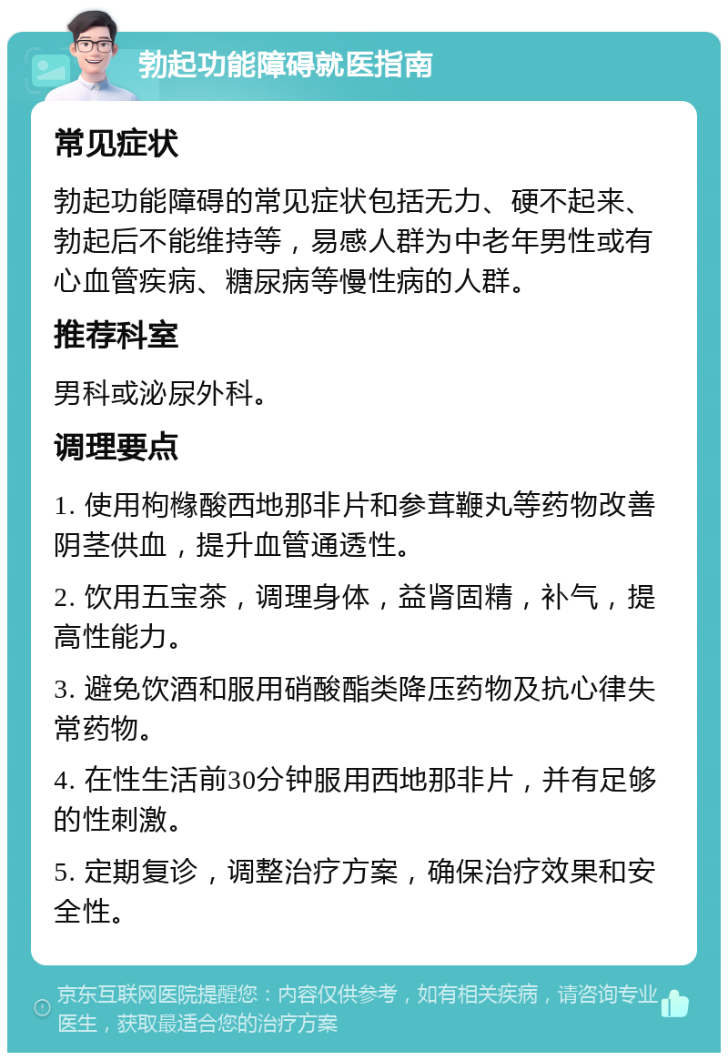 勃起功能障碍就医指南 常见症状 勃起功能障碍的常见症状包括无力、硬不起来、勃起后不能维持等，易感人群为中老年男性或有心血管疾病、糖尿病等慢性病的人群。 推荐科室 男科或泌尿外科。 调理要点 1. 使用枸橼酸西地那非片和参茸鞭丸等药物改善阴茎供血，提升血管通透性。 2. 饮用五宝茶，调理身体，益肾固精，补气，提高性能力。 3. 避免饮酒和服用硝酸酯类降压药物及抗心律失常药物。 4. 在性生活前30分钟服用西地那非片，并有足够的性刺激。 5. 定期复诊，调整治疗方案，确保治疗效果和安全性。