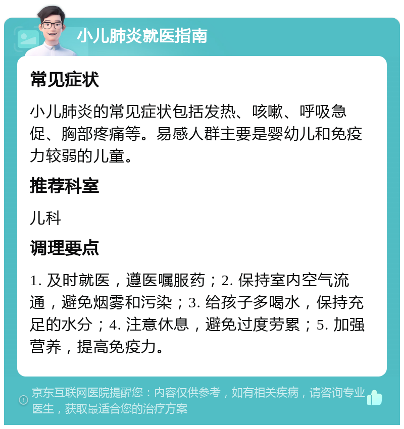 小儿肺炎就医指南 常见症状 小儿肺炎的常见症状包括发热、咳嗽、呼吸急促、胸部疼痛等。易感人群主要是婴幼儿和免疫力较弱的儿童。 推荐科室 儿科 调理要点 1. 及时就医，遵医嘱服药；2. 保持室内空气流通，避免烟雾和污染；3. 给孩子多喝水，保持充足的水分；4. 注意休息，避免过度劳累；5. 加强营养，提高免疫力。