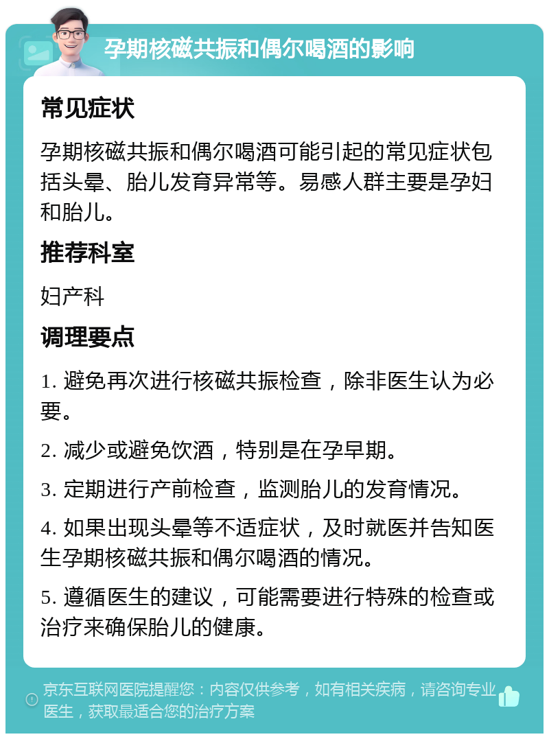 孕期核磁共振和偶尔喝酒的影响 常见症状 孕期核磁共振和偶尔喝酒可能引起的常见症状包括头晕、胎儿发育异常等。易感人群主要是孕妇和胎儿。 推荐科室 妇产科 调理要点 1. 避免再次进行核磁共振检查，除非医生认为必要。 2. 减少或避免饮酒，特别是在孕早期。 3. 定期进行产前检查，监测胎儿的发育情况。 4. 如果出现头晕等不适症状，及时就医并告知医生孕期核磁共振和偶尔喝酒的情况。 5. 遵循医生的建议，可能需要进行特殊的检查或治疗来确保胎儿的健康。