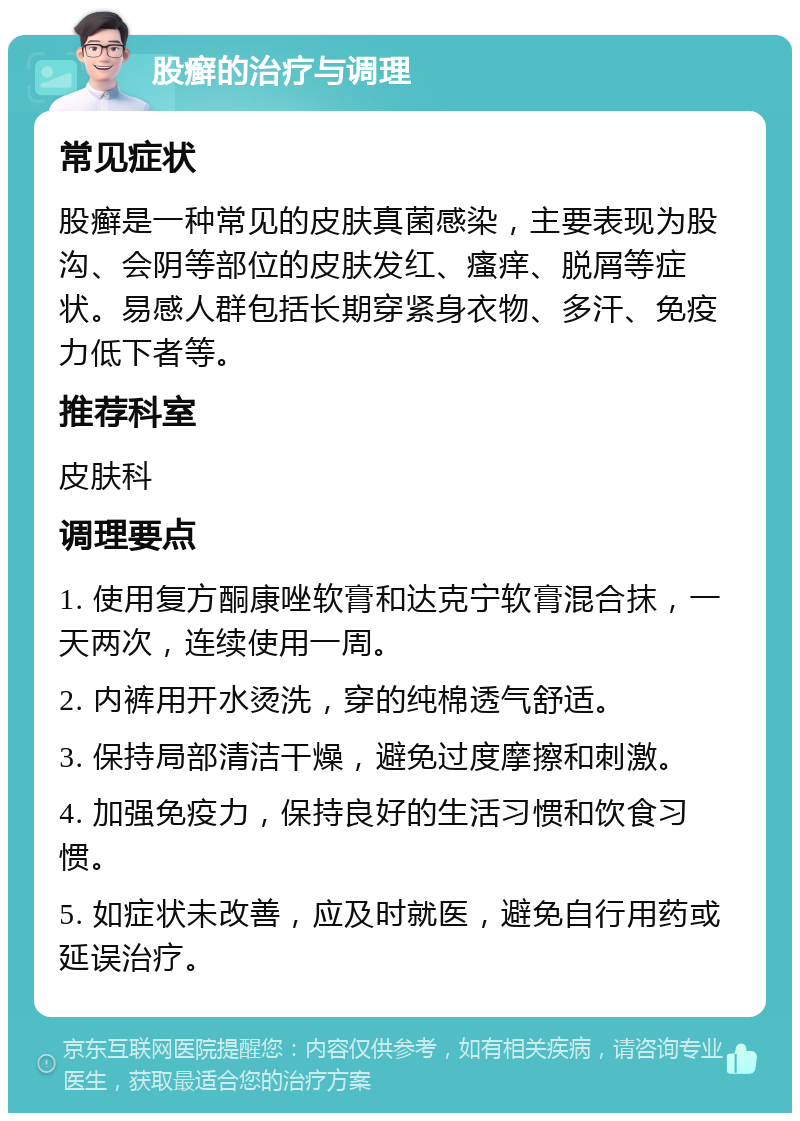 股癣的治疗与调理 常见症状 股癣是一种常见的皮肤真菌感染，主要表现为股沟、会阴等部位的皮肤发红、瘙痒、脱屑等症状。易感人群包括长期穿紧身衣物、多汗、免疫力低下者等。 推荐科室 皮肤科 调理要点 1. 使用复方酮康唑软膏和达克宁软膏混合抹，一天两次，连续使用一周。 2. 内裤用开水烫洗，穿的纯棉透气舒适。 3. 保持局部清洁干燥，避免过度摩擦和刺激。 4. 加强免疫力，保持良好的生活习惯和饮食习惯。 5. 如症状未改善，应及时就医，避免自行用药或延误治疗。