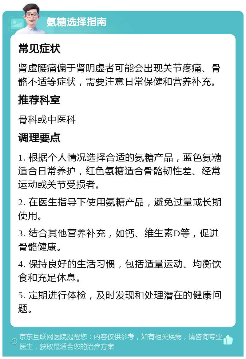 氨糖选择指南 常见症状 肾虚腰痛偏于肾阴虚者可能会出现关节疼痛、骨骼不适等症状，需要注意日常保健和营养补充。 推荐科室 骨科或中医科 调理要点 1. 根据个人情况选择合适的氨糖产品，蓝色氨糖适合日常养护，红色氨糖适合骨骼韧性差、经常运动或关节受损者。 2. 在医生指导下使用氨糖产品，避免过量或长期使用。 3. 结合其他营养补充，如钙、维生素D等，促进骨骼健康。 4. 保持良好的生活习惯，包括适量运动、均衡饮食和充足休息。 5. 定期进行体检，及时发现和处理潜在的健康问题。