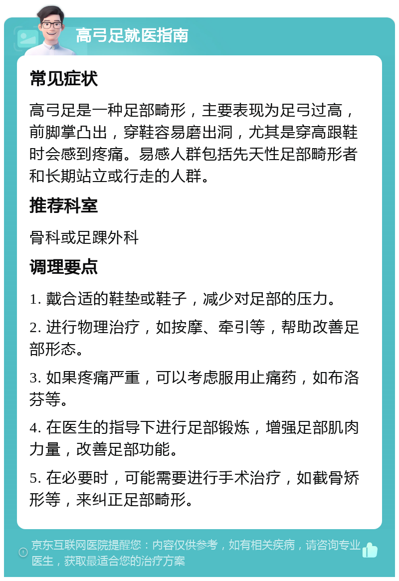 高弓足就医指南 常见症状 高弓足是一种足部畸形，主要表现为足弓过高，前脚掌凸出，穿鞋容易磨出洞，尤其是穿高跟鞋时会感到疼痛。易感人群包括先天性足部畸形者和长期站立或行走的人群。 推荐科室 骨科或足踝外科 调理要点 1. 戴合适的鞋垫或鞋子，减少对足部的压力。 2. 进行物理治疗，如按摩、牵引等，帮助改善足部形态。 3. 如果疼痛严重，可以考虑服用止痛药，如布洛芬等。 4. 在医生的指导下进行足部锻炼，增强足部肌肉力量，改善足部功能。 5. 在必要时，可能需要进行手术治疗，如截骨矫形等，来纠正足部畸形。