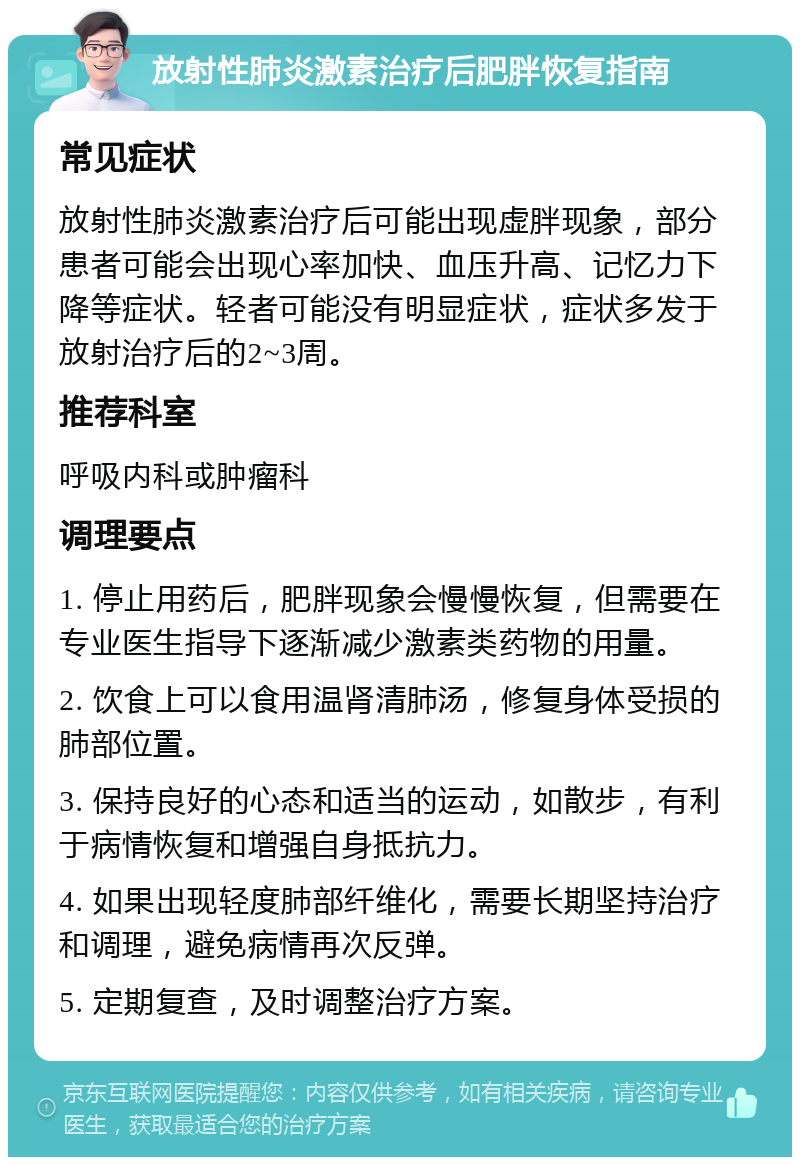 放射性肺炎激素治疗后肥胖恢复指南 常见症状 放射性肺炎激素治疗后可能出现虚胖现象，部分患者可能会出现心率加快、血压升高、记忆力下降等症状。轻者可能没有明显症状，症状多发于放射治疗后的2~3周。 推荐科室 呼吸内科或肿瘤科 调理要点 1. 停止用药后，肥胖现象会慢慢恢复，但需要在专业医生指导下逐渐减少激素类药物的用量。 2. 饮食上可以食用温肾清肺汤，修复身体受损的肺部位置。 3. 保持良好的心态和适当的运动，如散步，有利于病情恢复和增强自身抵抗力。 4. 如果出现轻度肺部纤维化，需要长期坚持治疗和调理，避免病情再次反弹。 5. 定期复查，及时调整治疗方案。