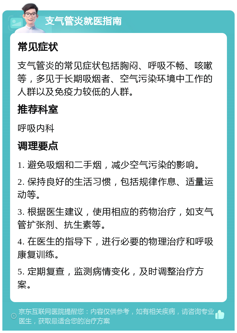 支气管炎就医指南 常见症状 支气管炎的常见症状包括胸闷、呼吸不畅、咳嗽等，多见于长期吸烟者、空气污染环境中工作的人群以及免疫力较低的人群。 推荐科室 呼吸内科 调理要点 1. 避免吸烟和二手烟，减少空气污染的影响。 2. 保持良好的生活习惯，包括规律作息、适量运动等。 3. 根据医生建议，使用相应的药物治疗，如支气管扩张剂、抗生素等。 4. 在医生的指导下，进行必要的物理治疗和呼吸康复训练。 5. 定期复查，监测病情变化，及时调整治疗方案。