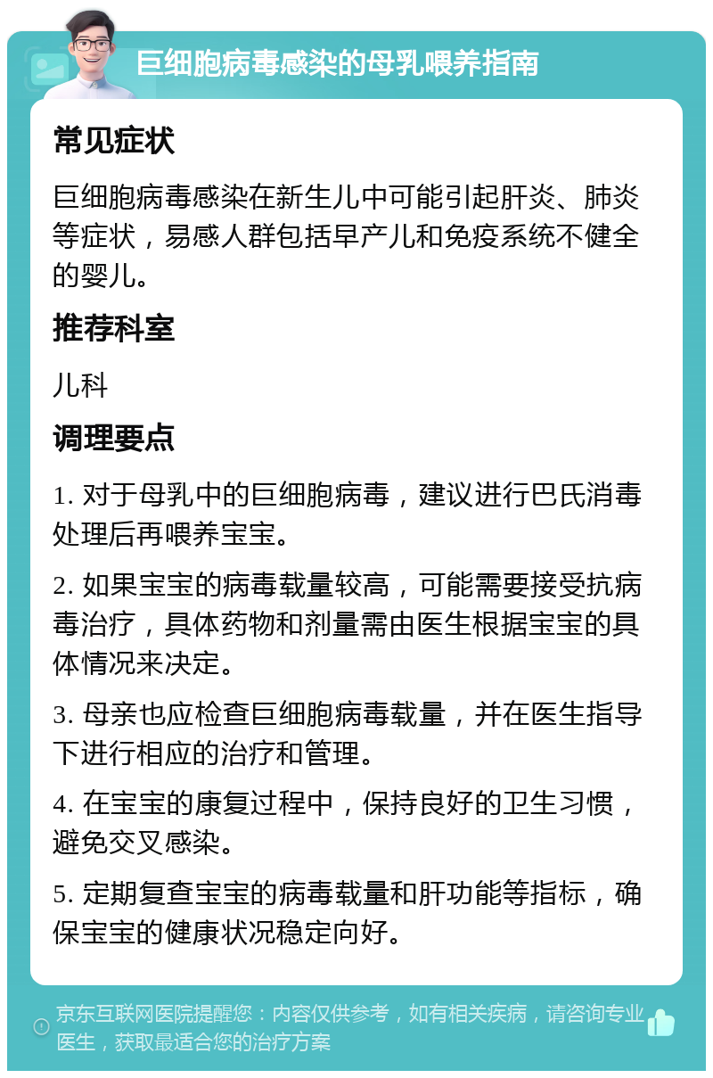 巨细胞病毒感染的母乳喂养指南 常见症状 巨细胞病毒感染在新生儿中可能引起肝炎、肺炎等症状，易感人群包括早产儿和免疫系统不健全的婴儿。 推荐科室 儿科 调理要点 1. 对于母乳中的巨细胞病毒，建议进行巴氏消毒处理后再喂养宝宝。 2. 如果宝宝的病毒载量较高，可能需要接受抗病毒治疗，具体药物和剂量需由医生根据宝宝的具体情况来决定。 3. 母亲也应检查巨细胞病毒载量，并在医生指导下进行相应的治疗和管理。 4. 在宝宝的康复过程中，保持良好的卫生习惯，避免交叉感染。 5. 定期复查宝宝的病毒载量和肝功能等指标，确保宝宝的健康状况稳定向好。