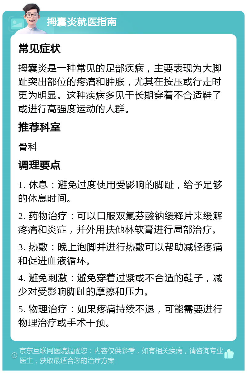 拇囊炎就医指南 常见症状 拇囊炎是一种常见的足部疾病，主要表现为大脚趾突出部位的疼痛和肿胀，尤其在按压或行走时更为明显。这种疾病多见于长期穿着不合适鞋子或进行高强度运动的人群。 推荐科室 骨科 调理要点 1. 休息：避免过度使用受影响的脚趾，给予足够的休息时间。 2. 药物治疗：可以口服双氯芬酸钠缓释片来缓解疼痛和炎症，并外用扶他林软膏进行局部治疗。 3. 热敷：晚上泡脚并进行热敷可以帮助减轻疼痛和促进血液循环。 4. 避免刺激：避免穿着过紧或不合适的鞋子，减少对受影响脚趾的摩擦和压力。 5. 物理治疗：如果疼痛持续不退，可能需要进行物理治疗或手术干预。