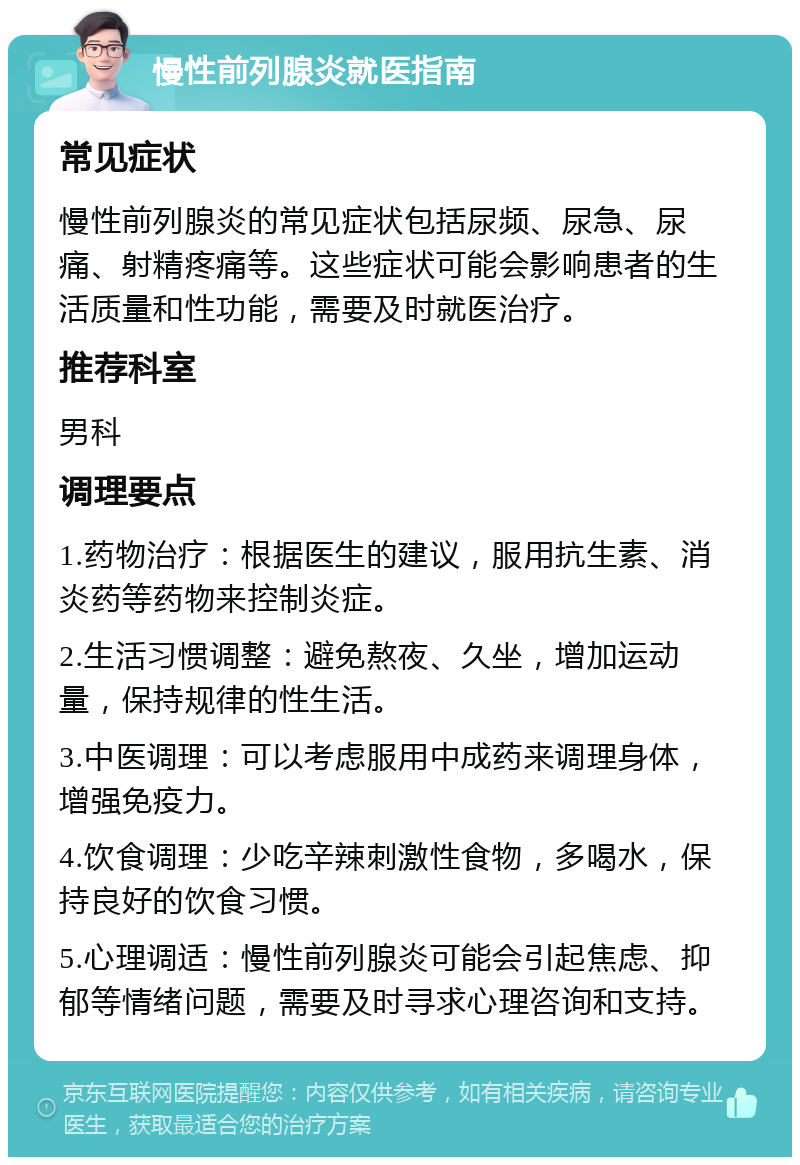 慢性前列腺炎就医指南 常见症状 慢性前列腺炎的常见症状包括尿频、尿急、尿痛、射精疼痛等。这些症状可能会影响患者的生活质量和性功能，需要及时就医治疗。 推荐科室 男科 调理要点 1.药物治疗：根据医生的建议，服用抗生素、消炎药等药物来控制炎症。 2.生活习惯调整：避免熬夜、久坐，增加运动量，保持规律的性生活。 3.中医调理：可以考虑服用中成药来调理身体，增强免疫力。 4.饮食调理：少吃辛辣刺激性食物，多喝水，保持良好的饮食习惯。 5.心理调适：慢性前列腺炎可能会引起焦虑、抑郁等情绪问题，需要及时寻求心理咨询和支持。