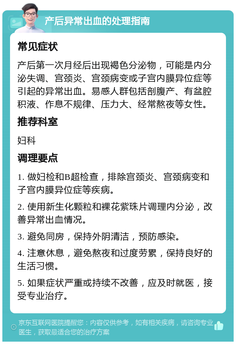 产后异常出血的处理指南 常见症状 产后第一次月经后出现褐色分泌物，可能是内分泌失调、宫颈炎、宫颈病变或子宫内膜异位症等引起的异常出血。易感人群包括剖腹产、有盆腔积液、作息不规律、压力大、经常熬夜等女性。 推荐科室 妇科 调理要点 1. 做妇检和B超检查，排除宫颈炎、宫颈病变和子宫内膜异位症等疾病。 2. 使用新生化颗粒和裸花紫珠片调理内分泌，改善异常出血情况。 3. 避免同房，保持外阴清洁，预防感染。 4. 注意休息，避免熬夜和过度劳累，保持良好的生活习惯。 5. 如果症状严重或持续不改善，应及时就医，接受专业治疗。