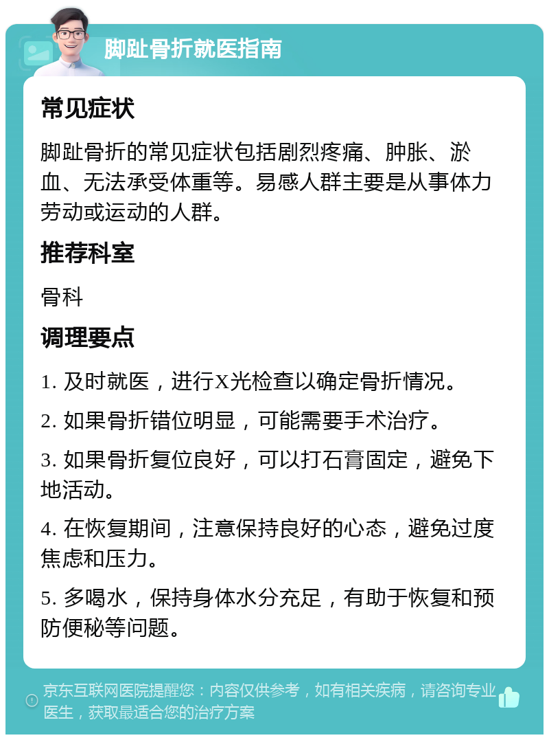 脚趾骨折就医指南 常见症状 脚趾骨折的常见症状包括剧烈疼痛、肿胀、淤血、无法承受体重等。易感人群主要是从事体力劳动或运动的人群。 推荐科室 骨科 调理要点 1. 及时就医，进行X光检查以确定骨折情况。 2. 如果骨折错位明显，可能需要手术治疗。 3. 如果骨折复位良好，可以打石膏固定，避免下地活动。 4. 在恢复期间，注意保持良好的心态，避免过度焦虑和压力。 5. 多喝水，保持身体水分充足，有助于恢复和预防便秘等问题。