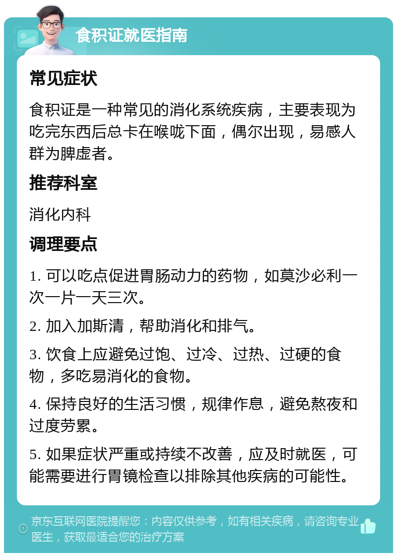 食积证就医指南 常见症状 食积证是一种常见的消化系统疾病，主要表现为吃完东西后总卡在喉咙下面，偶尔出现，易感人群为脾虚者。 推荐科室 消化内科 调理要点 1. 可以吃点促进胃肠动力的药物，如莫沙必利一次一片一天三次。 2. 加入加斯清，帮助消化和排气。 3. 饮食上应避免过饱、过冷、过热、过硬的食物，多吃易消化的食物。 4. 保持良好的生活习惯，规律作息，避免熬夜和过度劳累。 5. 如果症状严重或持续不改善，应及时就医，可能需要进行胃镜检查以排除其他疾病的可能性。