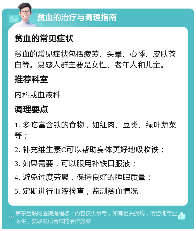 贫血的治疗与调理指南 贫血的常见症状 贫血的常见症状包括疲劳、头晕、心悸、皮肤苍白等。易感人群主要是女性、老年人和儿童。 推荐科室 内科或血液科 调理要点 1. 多吃富含铁的食物，如红肉、豆类、绿叶蔬菜等； 2. 补充维生素C可以帮助身体更好地吸收铁； 3. 如果需要，可以服用补铁口服液； 4. 避免过度劳累，保持良好的睡眠质量； 5. 定期进行血液检查，监测贫血情况。