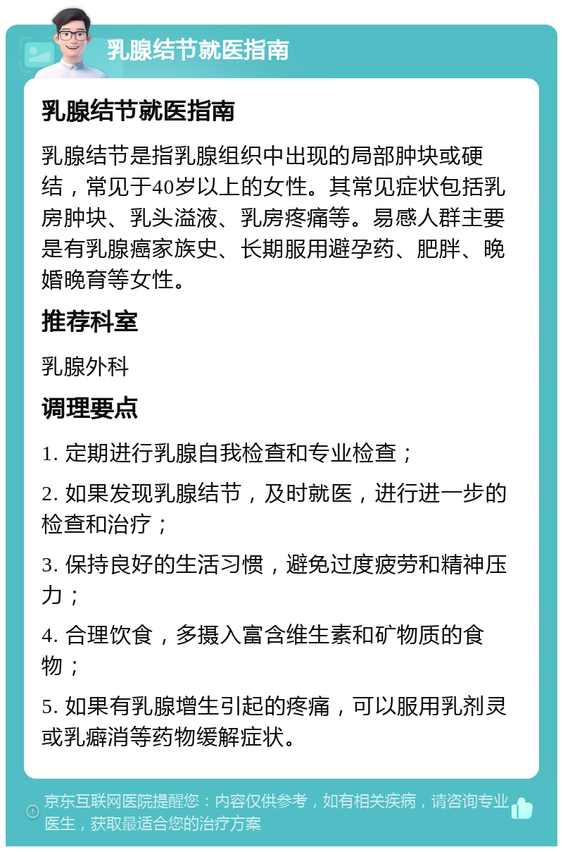 乳腺结节就医指南 乳腺结节就医指南 乳腺结节是指乳腺组织中出现的局部肿块或硬结，常见于40岁以上的女性。其常见症状包括乳房肿块、乳头溢液、乳房疼痛等。易感人群主要是有乳腺癌家族史、长期服用避孕药、肥胖、晚婚晚育等女性。 推荐科室 乳腺外科 调理要点 1. 定期进行乳腺自我检查和专业检查； 2. 如果发现乳腺结节，及时就医，进行进一步的检查和治疗； 3. 保持良好的生活习惯，避免过度疲劳和精神压力； 4. 合理饮食，多摄入富含维生素和矿物质的食物； 5. 如果有乳腺增生引起的疼痛，可以服用乳剂灵或乳癖消等药物缓解症状。