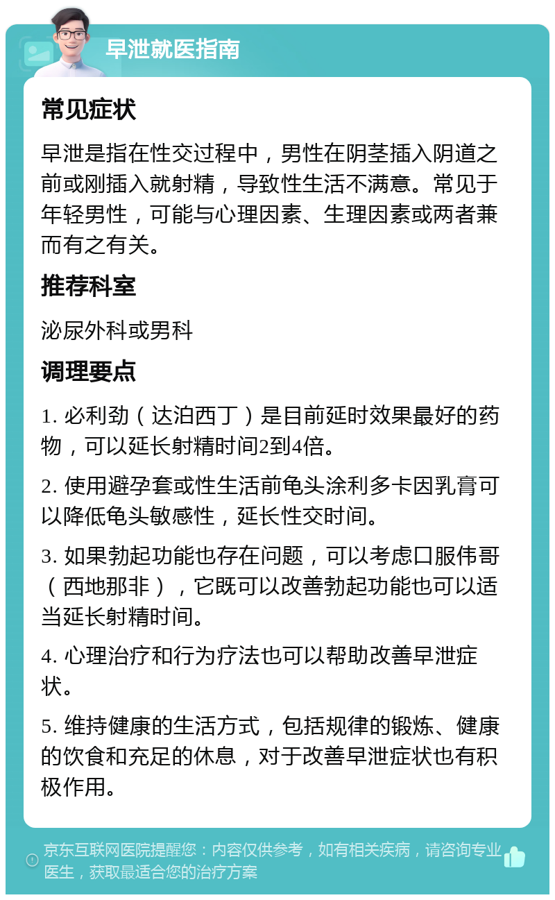 早泄就医指南 常见症状 早泄是指在性交过程中，男性在阴茎插入阴道之前或刚插入就射精，导致性生活不满意。常见于年轻男性，可能与心理因素、生理因素或两者兼而有之有关。 推荐科室 泌尿外科或男科 调理要点 1. 必利劲（达泊西丁）是目前延时效果最好的药物，可以延长射精时间2到4倍。 2. 使用避孕套或性生活前龟头涂利多卡因乳膏可以降低龟头敏感性，延长性交时间。 3. 如果勃起功能也存在问题，可以考虑口服伟哥（西地那非），它既可以改善勃起功能也可以适当延长射精时间。 4. 心理治疗和行为疗法也可以帮助改善早泄症状。 5. 维持健康的生活方式，包括规律的锻炼、健康的饮食和充足的休息，对于改善早泄症状也有积极作用。