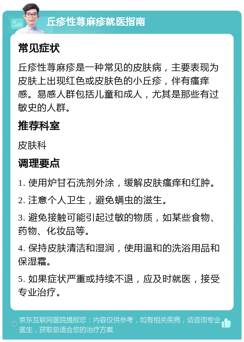 丘疹性荨麻疹就医指南 常见症状 丘疹性荨麻疹是一种常见的皮肤病，主要表现为皮肤上出现红色或皮肤色的小丘疹，伴有瘙痒感。易感人群包括儿童和成人，尤其是那些有过敏史的人群。 推荐科室 皮肤科 调理要点 1. 使用炉甘石洗剂外涂，缓解皮肤瘙痒和红肿。 2. 注意个人卫生，避免螨虫的滋生。 3. 避免接触可能引起过敏的物质，如某些食物、药物、化妆品等。 4. 保持皮肤清洁和湿润，使用温和的洗浴用品和保湿霜。 5. 如果症状严重或持续不退，应及时就医，接受专业治疗。