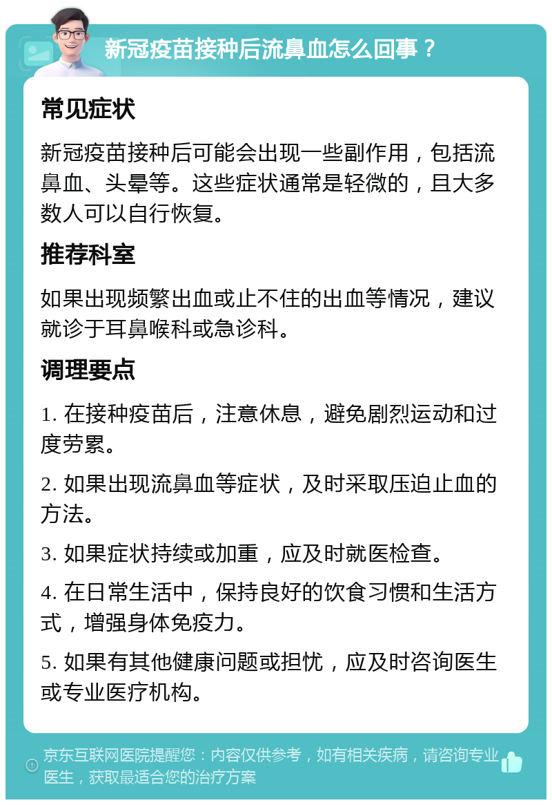 新冠疫苗接种后流鼻血怎么回事？ 常见症状 新冠疫苗接种后可能会出现一些副作用，包括流鼻血、头晕等。这些症状通常是轻微的，且大多数人可以自行恢复。 推荐科室 如果出现频繁出血或止不住的出血等情况，建议就诊于耳鼻喉科或急诊科。 调理要点 1. 在接种疫苗后，注意休息，避免剧烈运动和过度劳累。 2. 如果出现流鼻血等症状，及时采取压迫止血的方法。 3. 如果症状持续或加重，应及时就医检查。 4. 在日常生活中，保持良好的饮食习惯和生活方式，增强身体免疫力。 5. 如果有其他健康问题或担忧，应及时咨询医生或专业医疗机构。