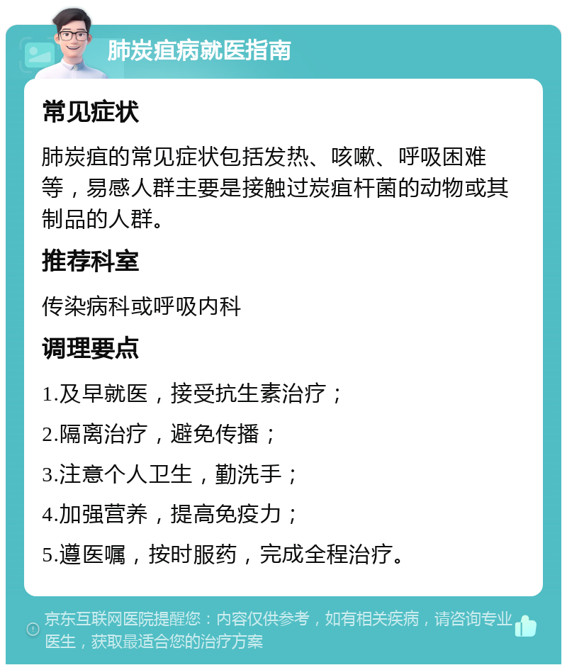 肺炭疽病就医指南 常见症状 肺炭疽的常见症状包括发热、咳嗽、呼吸困难等，易感人群主要是接触过炭疽杆菌的动物或其制品的人群。 推荐科室 传染病科或呼吸内科 调理要点 1.及早就医，接受抗生素治疗； 2.隔离治疗，避免传播； 3.注意个人卫生，勤洗手； 4.加强营养，提高免疫力； 5.遵医嘱，按时服药，完成全程治疗。