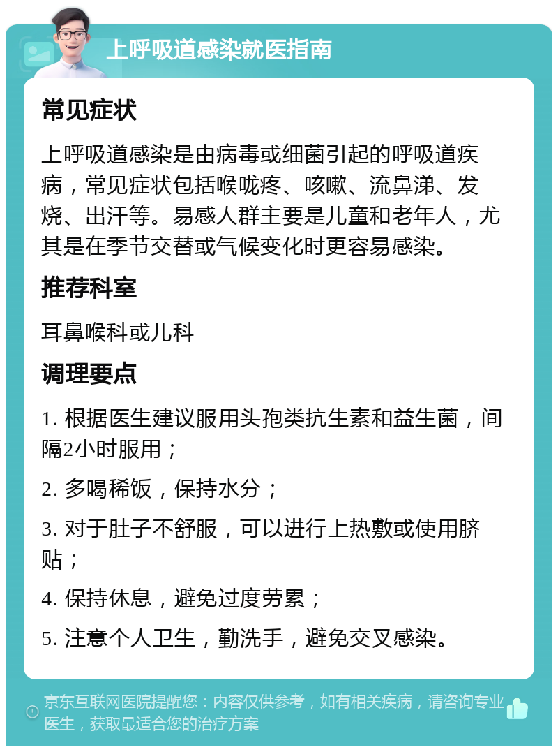 上呼吸道感染就医指南 常见症状 上呼吸道感染是由病毒或细菌引起的呼吸道疾病，常见症状包括喉咙疼、咳嗽、流鼻涕、发烧、出汗等。易感人群主要是儿童和老年人，尤其是在季节交替或气候变化时更容易感染。 推荐科室 耳鼻喉科或儿科 调理要点 1. 根据医生建议服用头孢类抗生素和益生菌，间隔2小时服用； 2. 多喝稀饭，保持水分； 3. 对于肚子不舒服，可以进行上热敷或使用脐贴； 4. 保持休息，避免过度劳累； 5. 注意个人卫生，勤洗手，避免交叉感染。