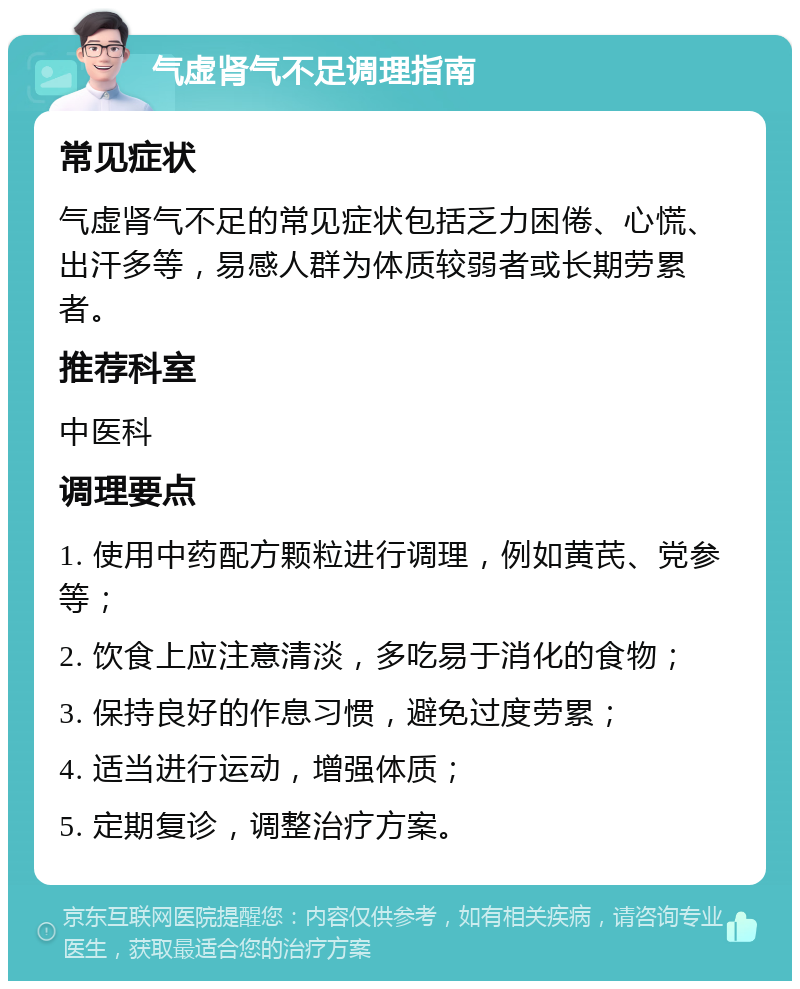 气虚肾气不足调理指南 常见症状 气虚肾气不足的常见症状包括乏力困倦、心慌、出汗多等，易感人群为体质较弱者或长期劳累者。 推荐科室 中医科 调理要点 1. 使用中药配方颗粒进行调理，例如黄芪、党参等； 2. 饮食上应注意清淡，多吃易于消化的食物； 3. 保持良好的作息习惯，避免过度劳累； 4. 适当进行运动，增强体质； 5. 定期复诊，调整治疗方案。