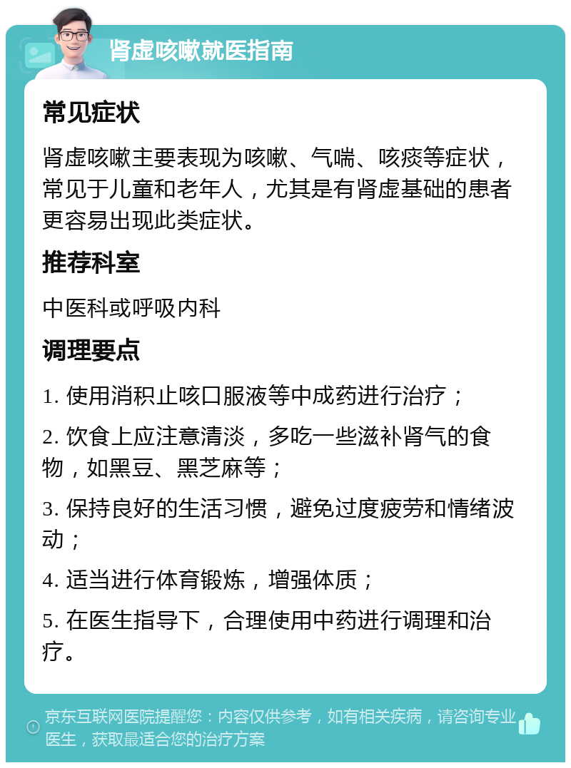 肾虚咳嗽就医指南 常见症状 肾虚咳嗽主要表现为咳嗽、气喘、咳痰等症状，常见于儿童和老年人，尤其是有肾虚基础的患者更容易出现此类症状。 推荐科室 中医科或呼吸内科 调理要点 1. 使用消积止咳口服液等中成药进行治疗； 2. 饮食上应注意清淡，多吃一些滋补肾气的食物，如黑豆、黑芝麻等； 3. 保持良好的生活习惯，避免过度疲劳和情绪波动； 4. 适当进行体育锻炼，增强体质； 5. 在医生指导下，合理使用中药进行调理和治疗。