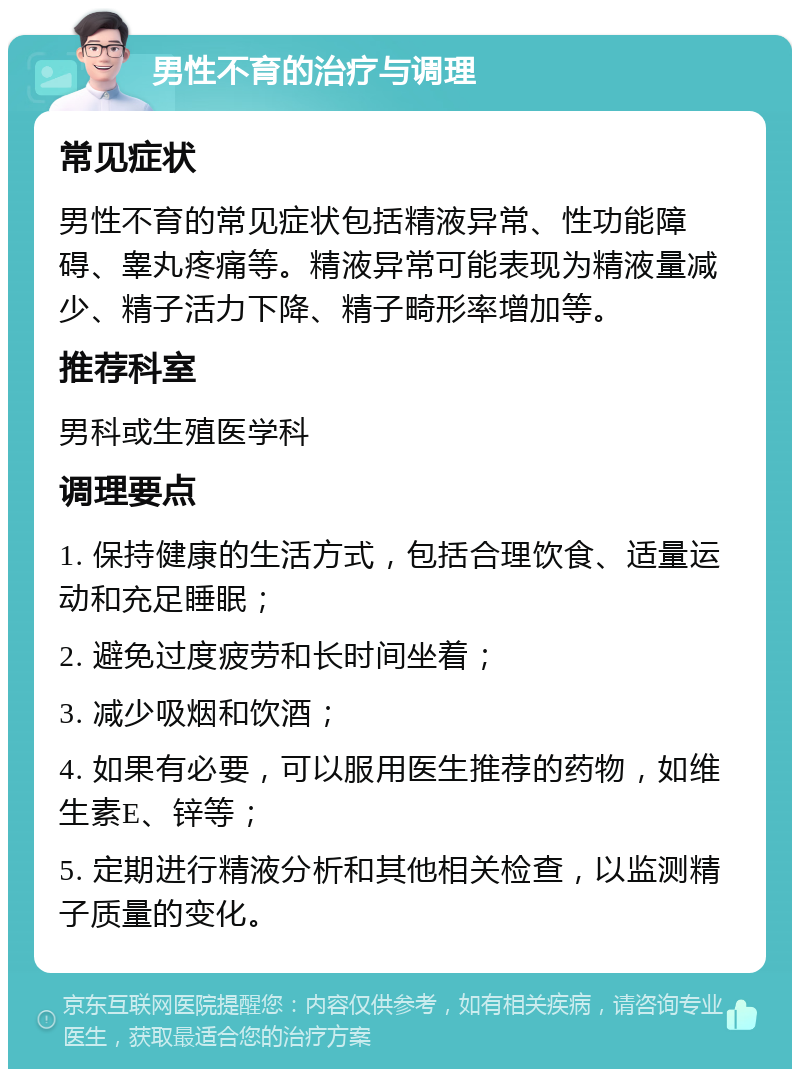 男性不育的治疗与调理 常见症状 男性不育的常见症状包括精液异常、性功能障碍、睾丸疼痛等。精液异常可能表现为精液量减少、精子活力下降、精子畸形率增加等。 推荐科室 男科或生殖医学科 调理要点 1. 保持健康的生活方式，包括合理饮食、适量运动和充足睡眠； 2. 避免过度疲劳和长时间坐着； 3. 减少吸烟和饮酒； 4. 如果有必要，可以服用医生推荐的药物，如维生素E、锌等； 5. 定期进行精液分析和其他相关检查，以监测精子质量的变化。