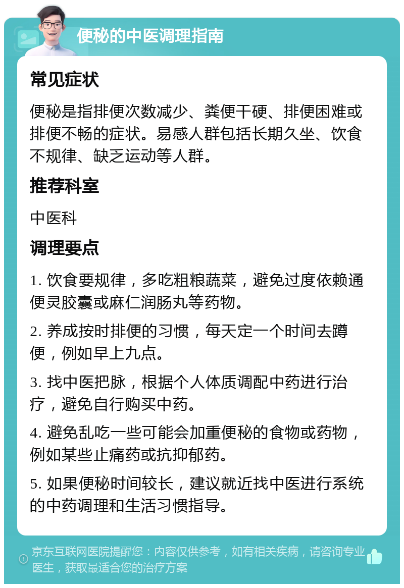 便秘的中医调理指南 常见症状 便秘是指排便次数减少、粪便干硬、排便困难或排便不畅的症状。易感人群包括长期久坐、饮食不规律、缺乏运动等人群。 推荐科室 中医科 调理要点 1. 饮食要规律，多吃粗粮蔬菜，避免过度依赖通便灵胶囊或麻仁润肠丸等药物。 2. 养成按时排便的习惯，每天定一个时间去蹲便，例如早上九点。 3. 找中医把脉，根据个人体质调配中药进行治疗，避免自行购买中药。 4. 避免乱吃一些可能会加重便秘的食物或药物，例如某些止痛药或抗抑郁药。 5. 如果便秘时间较长，建议就近找中医进行系统的中药调理和生活习惯指导。