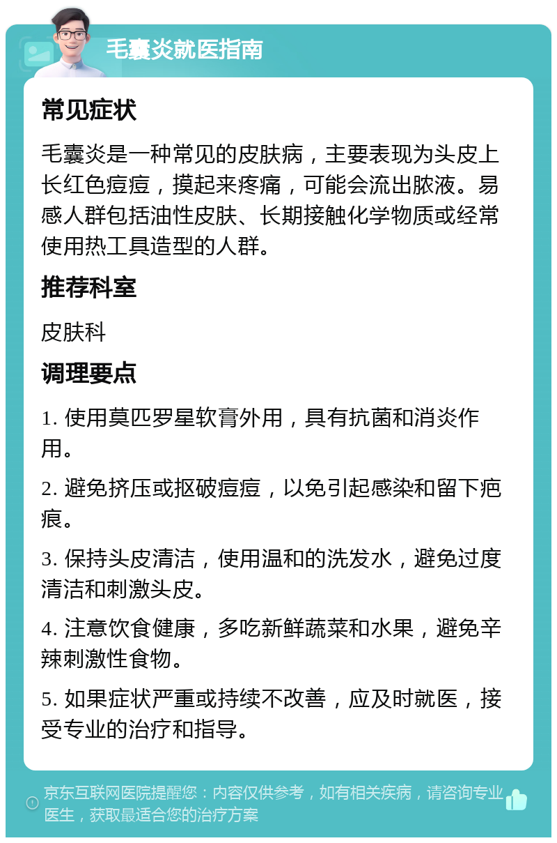 毛囊炎就医指南 常见症状 毛囊炎是一种常见的皮肤病，主要表现为头皮上长红色痘痘，摸起来疼痛，可能会流出脓液。易感人群包括油性皮肤、长期接触化学物质或经常使用热工具造型的人群。 推荐科室 皮肤科 调理要点 1. 使用莫匹罗星软膏外用，具有抗菌和消炎作用。 2. 避免挤压或抠破痘痘，以免引起感染和留下疤痕。 3. 保持头皮清洁，使用温和的洗发水，避免过度清洁和刺激头皮。 4. 注意饮食健康，多吃新鲜蔬菜和水果，避免辛辣刺激性食物。 5. 如果症状严重或持续不改善，应及时就医，接受专业的治疗和指导。