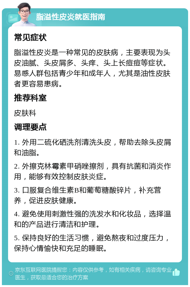 脂溢性皮炎就医指南 常见症状 脂溢性皮炎是一种常见的皮肤病，主要表现为头皮油腻、头皮屑多、头痒、头上长痘痘等症状。易感人群包括青少年和成年人，尤其是油性皮肤者更容易患病。 推荐科室 皮肤科 调理要点 1. 外用二硫化硒洗剂清洗头皮，帮助去除头皮屑和油脂。 2. 外擦克林霉素甲硝唑擦剂，具有抗菌和消炎作用，能够有效控制皮肤炎症。 3. 口服复合维生素B和葡萄糖酸锌片，补充营养，促进皮肤健康。 4. 避免使用刺激性强的洗发水和化妆品，选择温和的产品进行清洁和护理。 5. 保持良好的生活习惯，避免熬夜和过度压力，保持心情愉快和充足的睡眠。