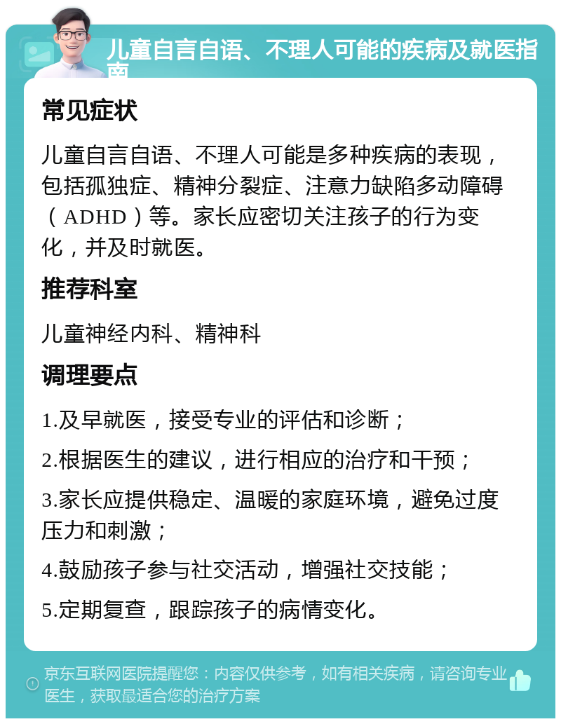 儿童自言自语、不理人可能的疾病及就医指南 常见症状 儿童自言自语、不理人可能是多种疾病的表现，包括孤独症、精神分裂症、注意力缺陷多动障碍（ADHD）等。家长应密切关注孩子的行为变化，并及时就医。 推荐科室 儿童神经内科、精神科 调理要点 1.及早就医，接受专业的评估和诊断； 2.根据医生的建议，进行相应的治疗和干预； 3.家长应提供稳定、温暖的家庭环境，避免过度压力和刺激； 4.鼓励孩子参与社交活动，增强社交技能； 5.定期复查，跟踪孩子的病情变化。