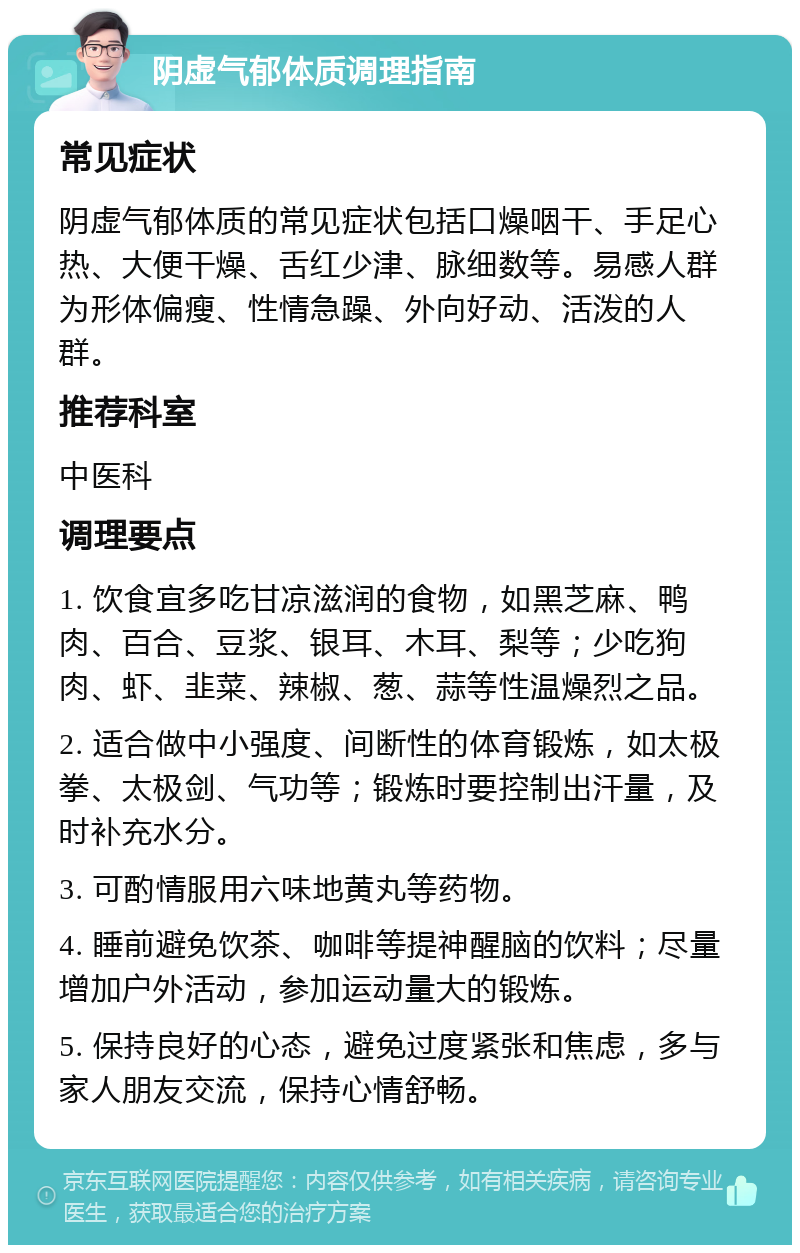 阴虚气郁体质调理指南 常见症状 阴虚气郁体质的常见症状包括口燥咽干、手足心热、大便干燥、舌红少津、脉细数等。易感人群为形体偏瘦、性情急躁、外向好动、活泼的人群。 推荐科室 中医科 调理要点 1. 饮食宜多吃甘凉滋润的食物，如黑芝麻、鸭肉、百合、豆浆、银耳、木耳、梨等；少吃狗肉、虾、韭菜、辣椒、葱、蒜等性温燥烈之品。 2. 适合做中小强度、间断性的体育锻炼，如太极拳、太极剑、气功等；锻炼时要控制出汗量，及时补充水分。 3. 可酌情服用六味地黄丸等药物。 4. 睡前避免饮茶、咖啡等提神醒脑的饮料；尽量增加户外活动，参加运动量大的锻炼。 5. 保持良好的心态，避免过度紧张和焦虑，多与家人朋友交流，保持心情舒畅。