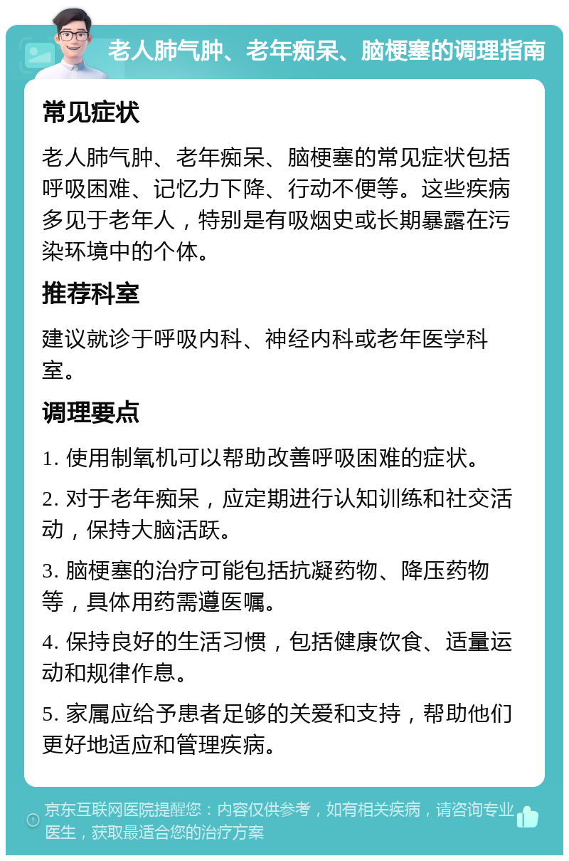 老人肺气肿、老年痴呆、脑梗塞的调理指南 常见症状 老人肺气肿、老年痴呆、脑梗塞的常见症状包括呼吸困难、记忆力下降、行动不便等。这些疾病多见于老年人，特别是有吸烟史或长期暴露在污染环境中的个体。 推荐科室 建议就诊于呼吸内科、神经内科或老年医学科室。 调理要点 1. 使用制氧机可以帮助改善呼吸困难的症状。 2. 对于老年痴呆，应定期进行认知训练和社交活动，保持大脑活跃。 3. 脑梗塞的治疗可能包括抗凝药物、降压药物等，具体用药需遵医嘱。 4. 保持良好的生活习惯，包括健康饮食、适量运动和规律作息。 5. 家属应给予患者足够的关爱和支持，帮助他们更好地适应和管理疾病。