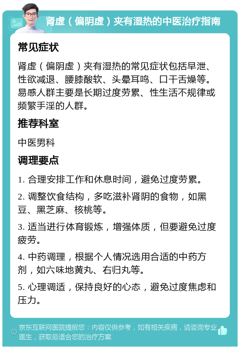 肾虚（偏阴虚）夹有湿热的中医治疗指南 常见症状 肾虚（偏阴虚）夹有湿热的常见症状包括早泄、性欲减退、腰膝酸软、头晕耳鸣、口干舌燥等。易感人群主要是长期过度劳累、性生活不规律或频繁手淫的人群。 推荐科室 中医男科 调理要点 1. 合理安排工作和休息时间，避免过度劳累。 2. 调整饮食结构，多吃滋补肾阴的食物，如黑豆、黑芝麻、核桃等。 3. 适当进行体育锻炼，增强体质，但要避免过度疲劳。 4. 中药调理，根据个人情况选用合适的中药方剂，如六味地黄丸、右归丸等。 5. 心理调适，保持良好的心态，避免过度焦虑和压力。