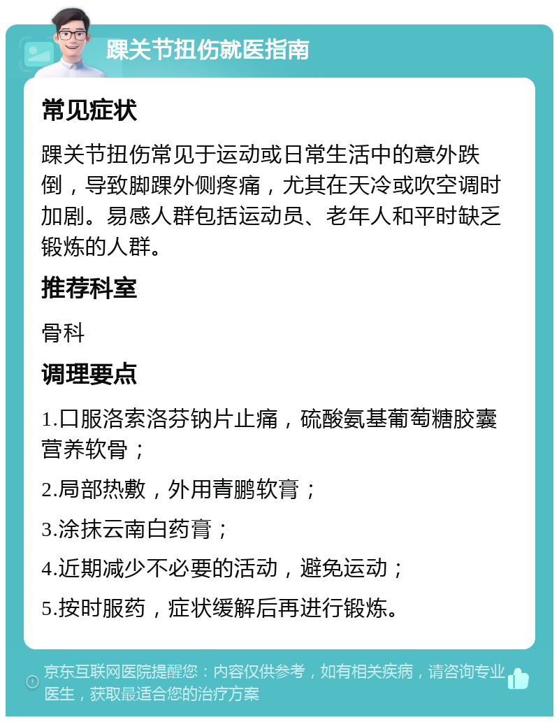 踝关节扭伤就医指南 常见症状 踝关节扭伤常见于运动或日常生活中的意外跌倒，导致脚踝外侧疼痛，尤其在天冷或吹空调时加剧。易感人群包括运动员、老年人和平时缺乏锻炼的人群。 推荐科室 骨科 调理要点 1.口服洛索洛芬钠片止痛，硫酸氨基葡萄糖胶囊营养软骨； 2.局部热敷，外用青鹏软膏； 3.涂抹云南白药膏； 4.近期减少不必要的活动，避免运动； 5.按时服药，症状缓解后再进行锻炼。