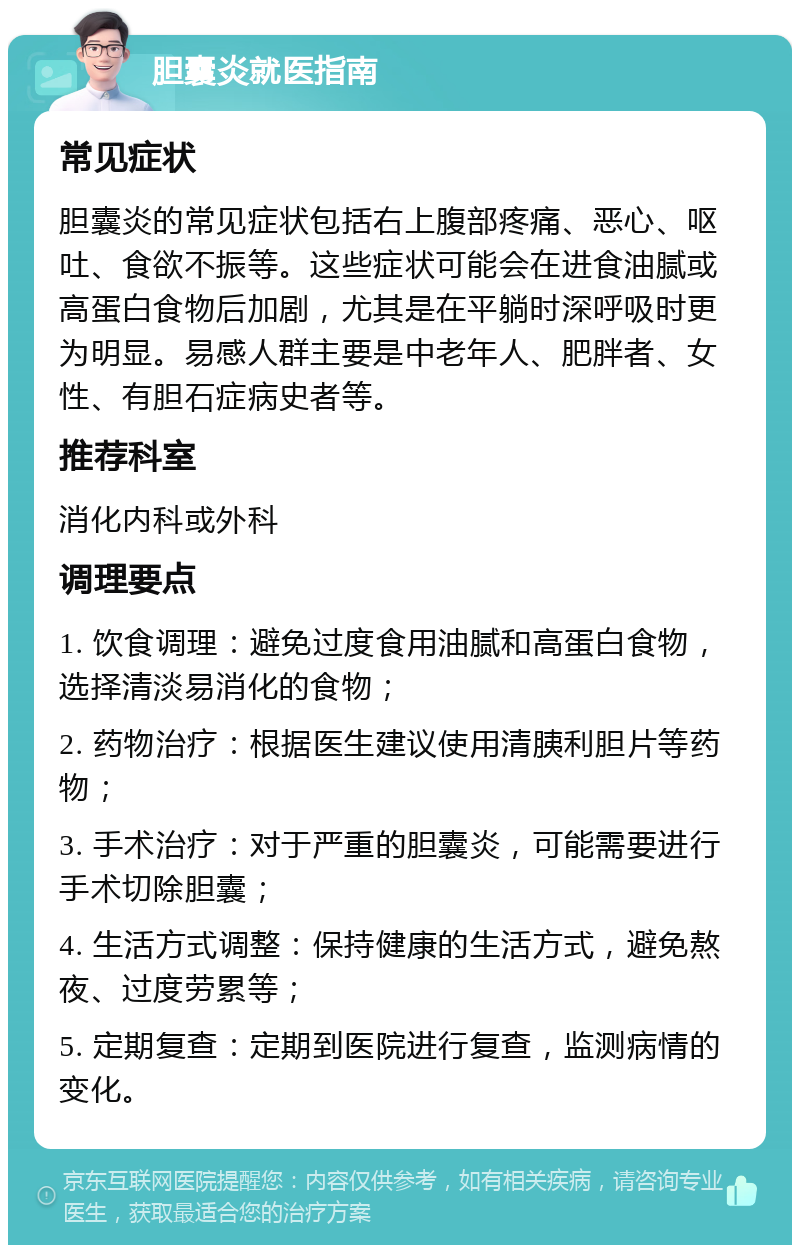 胆囊炎就医指南 常见症状 胆囊炎的常见症状包括右上腹部疼痛、恶心、呕吐、食欲不振等。这些症状可能会在进食油腻或高蛋白食物后加剧，尤其是在平躺时深呼吸时更为明显。易感人群主要是中老年人、肥胖者、女性、有胆石症病史者等。 推荐科室 消化内科或外科 调理要点 1. 饮食调理：避免过度食用油腻和高蛋白食物，选择清淡易消化的食物； 2. 药物治疗：根据医生建议使用清胰利胆片等药物； 3. 手术治疗：对于严重的胆囊炎，可能需要进行手术切除胆囊； 4. 生活方式调整：保持健康的生活方式，避免熬夜、过度劳累等； 5. 定期复查：定期到医院进行复查，监测病情的变化。