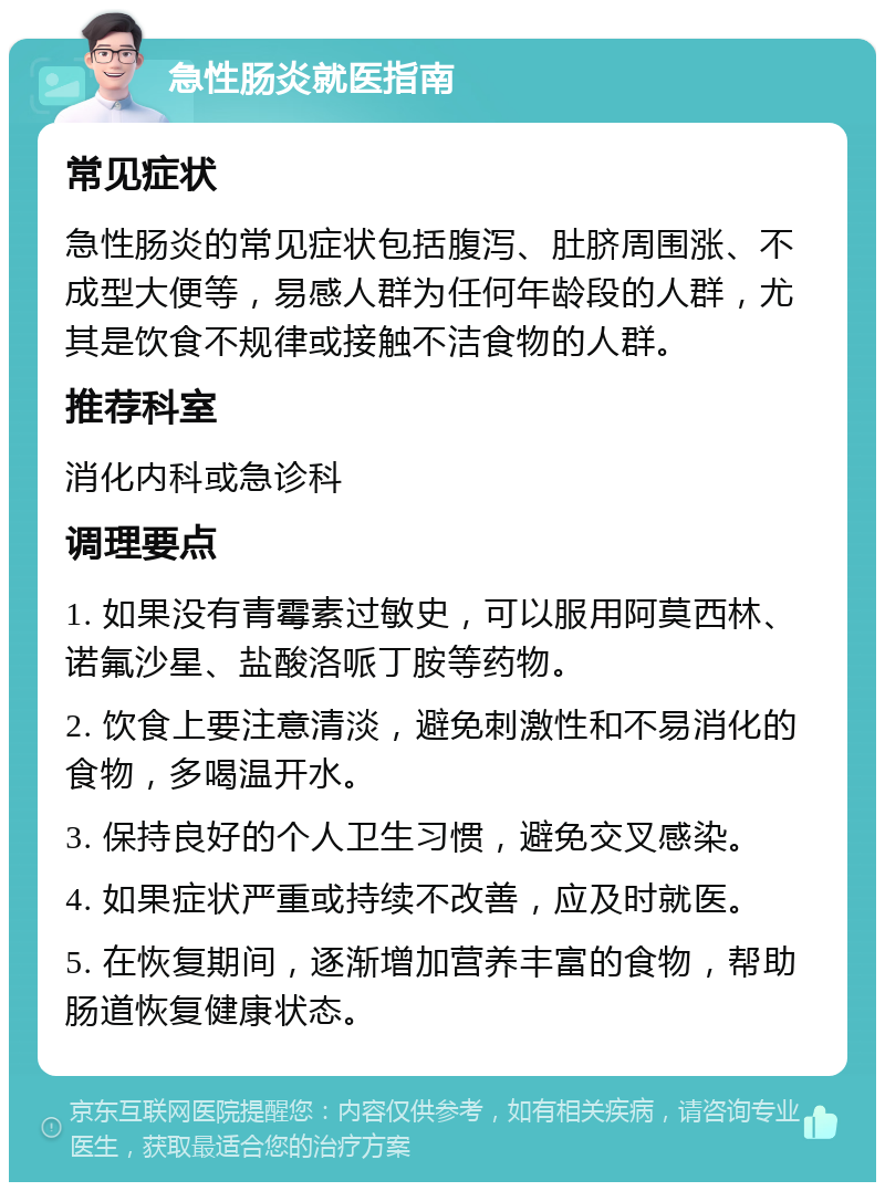 急性肠炎就医指南 常见症状 急性肠炎的常见症状包括腹泻、肚脐周围涨、不成型大便等，易感人群为任何年龄段的人群，尤其是饮食不规律或接触不洁食物的人群。 推荐科室 消化内科或急诊科 调理要点 1. 如果没有青霉素过敏史，可以服用阿莫西林、诺氟沙星、盐酸洛哌丁胺等药物。 2. 饮食上要注意清淡，避免刺激性和不易消化的食物，多喝温开水。 3. 保持良好的个人卫生习惯，避免交叉感染。 4. 如果症状严重或持续不改善，应及时就医。 5. 在恢复期间，逐渐增加营养丰富的食物，帮助肠道恢复健康状态。